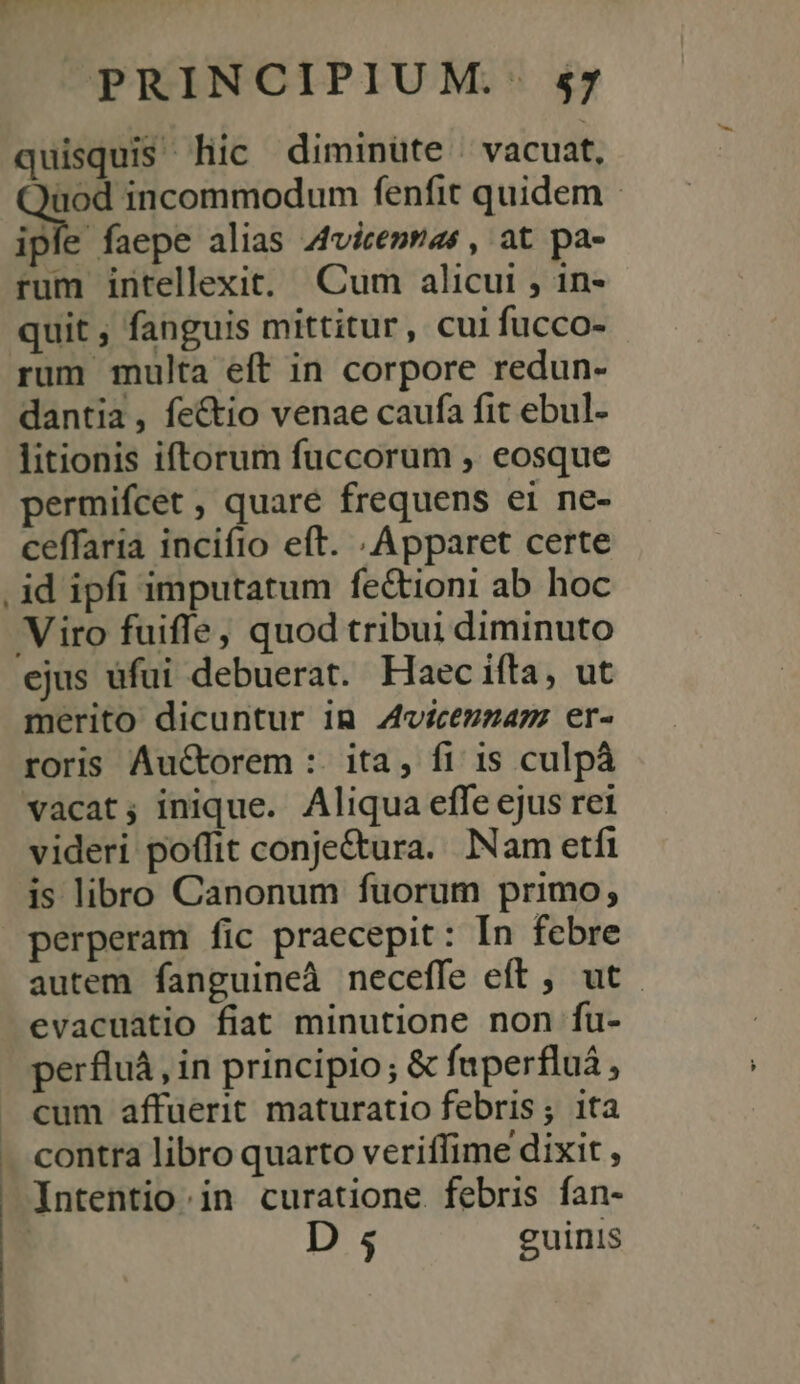 quisquis hic diminüte ' vacuat, € incommodum fenfit quidem - iple faepe alias A4vicemras , at pa- rum intellexit. Cum alicui ; in- quit ; fanguis mittitur, cui fucco- rum multa eft in corpore redun- dantia, fectio venae caufa fit ebul.- litionis iftorum fuccorum , eosque permifcet ; quaré frequens ei ne- ceffaria incifio eft. . Apparet certe .id ipfi imputatum fectioni ab hoc Viro fuiffe, quod tribui diminuto ejus üfui debuerat. Haec ifta, ut merito dicuntur in 4vicezzam er- roris Auctorem :. ita, fi 1s culpà vacat; inique. Aliqua effe ejus rei videri poffit conje&amp;tura. Nam etfi is libro Canonum fuorum primo; perperam fic praecepit: In febre autem fanguineà neceffe eft ; ut evacuatio fiat minutione non fu- perfluá , in principio; &amp; faperfluá , cum affuerit. maturatio febris; ita . contra libro quarto veriffime dixit , Intentio in curatione. febris fan- | D 5 guinis