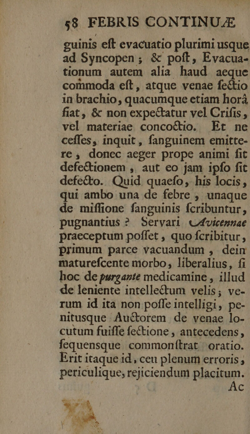 guinis eft evacuatio plurimi usque ad Syncopen; &amp; poft, Evacua- tionum autem alia haud aeque commoda eft, atque venae fectio in brachio, quacumque etiam horá fiat, &amp; non expectatur vel Crifis , vel materiae concoCtio. Et ne ceffes, inquit, fanguinem emitte- re, donec aeger prope animi fit defectionem ,. aut eo jam ipfo fit defecto. Quid. quaefo, his locis; qui ambo una de febre , unaque de miffione fanguinis fcribuntur; pugnantius ? Servari «fvicennae praeceptum poffet , quo fcribitur , primum parce vacuandum , dein maturefcente morbo, liberalius, fi hoc de purgazte medicamine , illud de leniente intelle&amp;um velis; ve- rum id ita non pofle intelligi, pe- nitusque Auctorem de venae lo- cutum fuiffe feCtione , antecedens, fequensque. commonítrat | oratio. Erit itaque id, ceu plenum erroris , periculique; rejiciendum placitum. | Ac