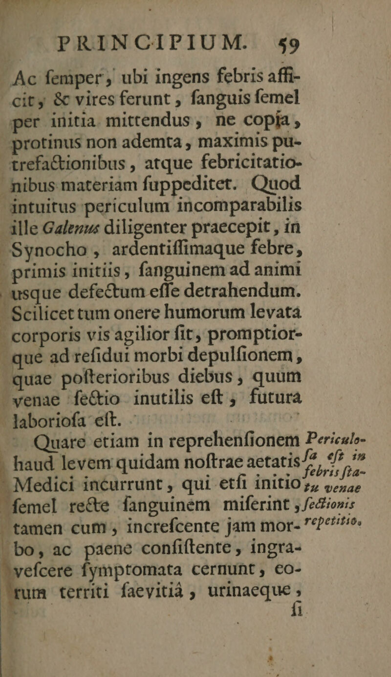 - Ac femper ubi ingens febris affi- city &amp; vires ferunt , fanguis femel per initia. mittendus , ne copia , protinus non ademta , maximis pu- trefa&amp;tionibus , atque febricitatio- nibus materiam fuppeditet. Quod intuitus periculum incomparabilis - ille Galezus diligenter praecepit , in Synocho , ardentiffimaque febre, primis initiis, fanguinem ad animi | usque defectum effe detrahendum. - Scilicet tum onere humorum levata - corporis vis agilior fit; promptior- que ad refidui morbi depulfionem , quae polterioribus diebus , quum venae fe&amp;io inutilis eft ; futur - Jaboriofa ett. - | 7 .— Quare etiam in reprehenfionem Pericul»- haud levem quidam noftrae aetatis/2, ej | Melici incurrunt , qui etfi initio js edo ^ femel re&amp;e fanguinem miferint , feciowi | tamen cum , increfcente jam mor- 72^. bo, ac paene confiftente , ingra- efcere fymptomata cernunt, co- um territi faevitià ; pines 1