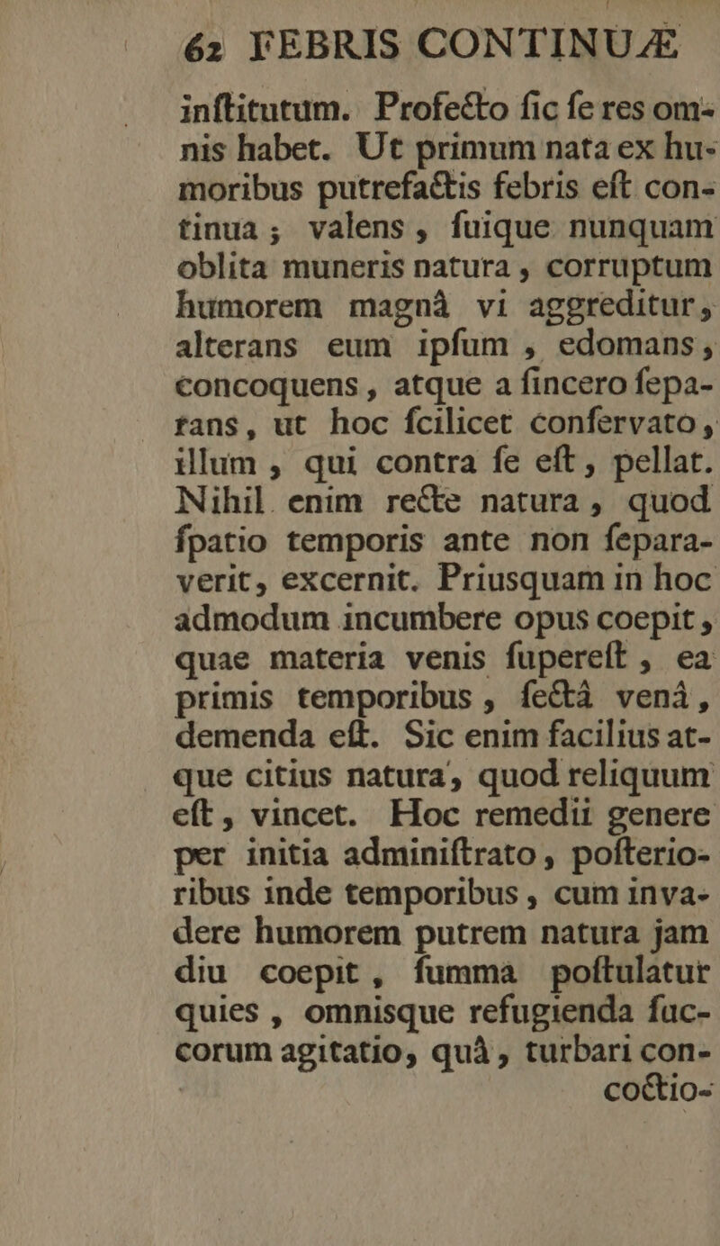 inflitutum. Profecto fic fe res om: nis habet. Ut primum nata ex hu- moribus putrefa&amp;is febris eft con- tinua; valens, fuique nunquam oblita muneris natura , corruptum humorem magnà vi aggreditur, alterans. eum ipfum , edomans; concoquens , atque a fincero fepa- fans, ut hoc fcilicet confervato, illum , qui contra fe eít, pellat. Nihil. enim recte natura, quod fpatio temporis ante non fepara- verit, excernit. Priusquam in hoc admodum incumbere opus coepit , quae materia venis fupereft , ea primis temporibus , fectà veni, demenda eít. Sic enim facilius at- que citius natura, quod reliquum eft, vincet. Hoc remedii genere per initia adminiftrato, pofterio- ribus inde temporibus , cum inva- dere humorem putrem natura jam diu coepit, fumma poftulatur quies , omnisque refugienda fuc- corum agitatio, quà, turbari con- | co&amp;io-