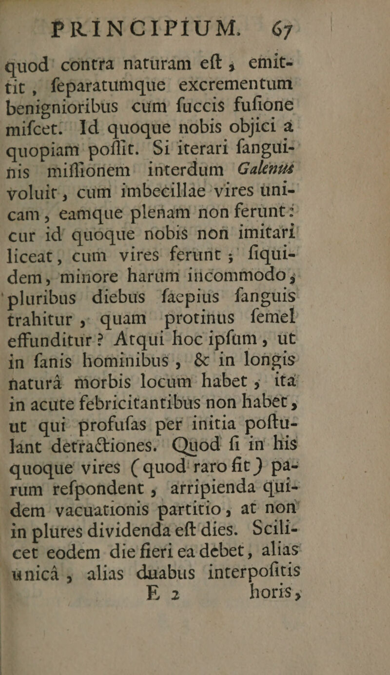 PRIÍNCIPIÍUM. 6$; quod' contra natüram eft; emit- tit, feparatumque excrementum benignioribus cum fuccis fufione mifcet; Id quoque nobis objici à quopiam poflit. Si iterari fangui-- nis miffionem interdum Galeutzs voluit, cum imbecillae vires üni- cam , eamque plenam non ferunt: cur id quoque nobis non imitari liceat, cum vires ferunt; fiqui- dem, minore harum iticommodo ; pluribus diebus fáepius fanguis trahitur quam protinus femel effunditur? Atqui hoc ipfum , ut in fanis hominibus , &amp; in longis naturá miorbis locum habet ; ità in acute febricitantibus non habet, ut qui profufas per initia poftu- lint detra&amp;iones. Quod fi in. his quoque vires ( quod' raro fit ) pa- rum refpondent , arripienda qui- dem vacuationis partitio , at norm in plütes dividendaeft'dies. Scili- cet eodem die fieri ea debet, alias ^X4nicá ; alias duabus interpofitis E 2 horis ,