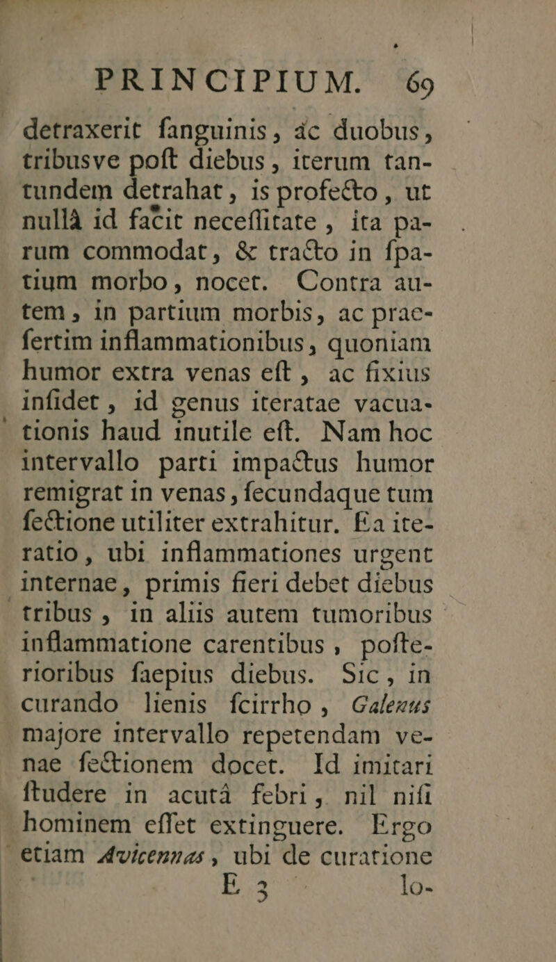 - FEM v — ww detraxerit fanguinis, ác duobus, tribusve poft diebus , iterum tan- tundem detrahat , is profecto , ut nullà id facit neceflitate , ita pa- rum commodat, &amp; tra&amp;o in fpa- tium morbo, nocet. Contra au- tem , in partium morbis, ac prac- fertim inflammationibus , quoniam humor extra venas eft, ac fixius infidet , 1d genus iteratae vacua- tionis haud inutile eft. Nam hoc intervallo parti impa&amp;tus humor remigrat in venas , fecundaque tum fe&amp;tione utiliter extrahitur. Ea ite- ratio, ubi inflammationes urgent internae, primis fieri debet diebus tribus , in aliis autem tumoribus inflammatione carentibus, pofte- rioribus faepius diebus. Sic, in curando lienis fcirrho , Gafezus majore intervallo repetendam ve- nae fe&amp;ionem docet. Id imitari ftudere in acutá febri, nil nifi hominem effet extinguere. Ergo B5. lo-