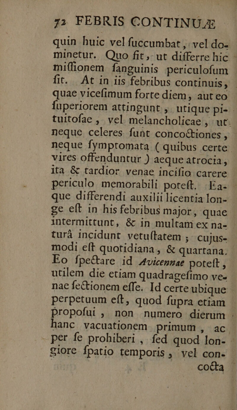 quin huic vel fuccumbat ,; vel do- minetur. Quo fit, ut differre hic - miflionem fanguinis periculofum fi. At in iis febribus continuis, quae vicefimum forte diem, aut eo fuperiorem attingunt , utique pi- tuitofae ,. vel melancholicae , ut. neque celeres funt concoctiones , neque fymptomata ( quibus certe. vires offenduntur ) aeque atrocia, ita &amp; tardior venae incifio carere periculo. memorabili poteft. .Ea- que differendi auxilii licentia lon- ge eft in his febribus major, quae intermittunt, &amp; in multam ex na- turá incidunt vetuftatem ; cujus- modi eft quotidiana, &amp; quartana. Eo fpe&amp;are id Aviceszae potett , utilem die etiam quadragefimo ve- nac fectionem effe. Id certe ubique perpetuum eft, quod fupra etiam propofui ;, non numero dierum : hanc vacuationem primum , ac . per fe probiberi , fed quod lon- - iore fpatio temporis ,' vel con- | . coda