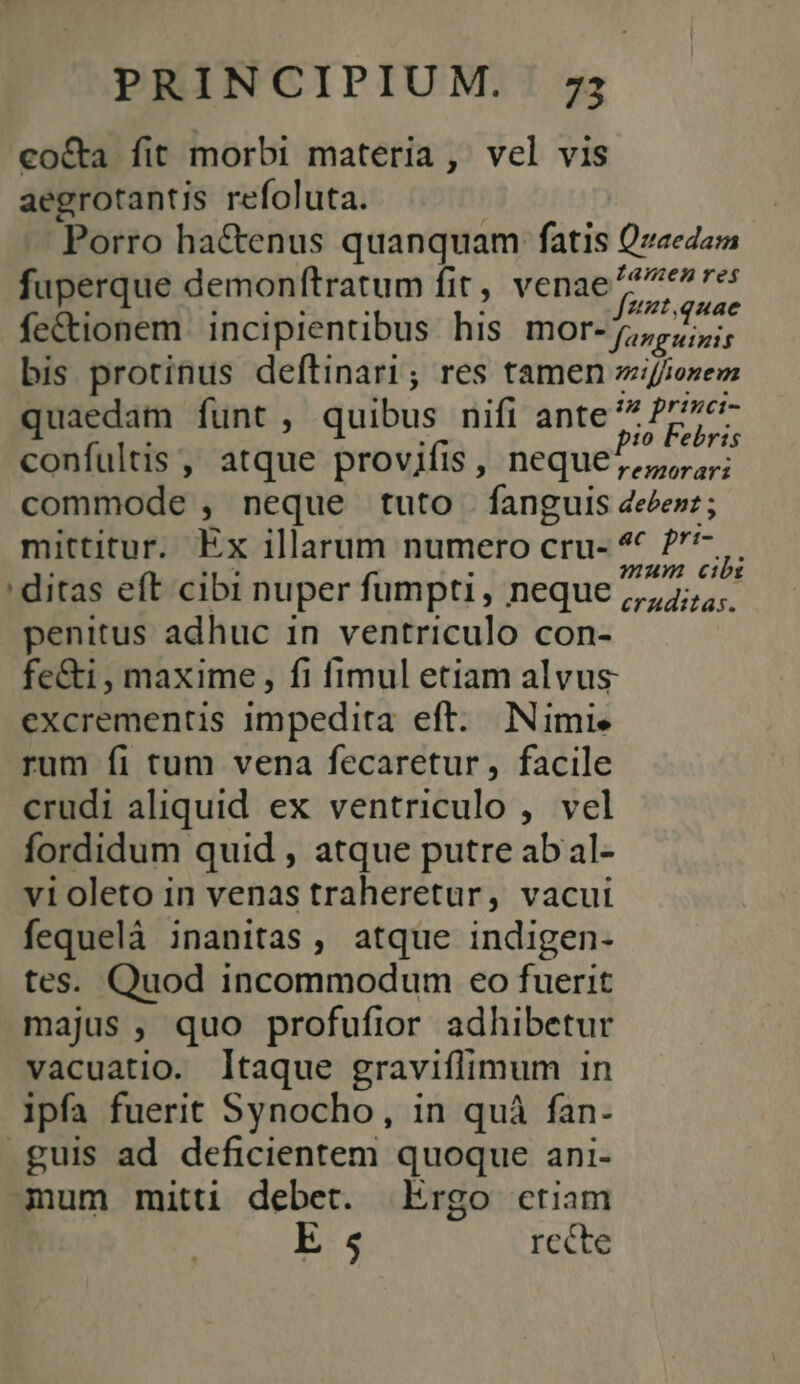 co&amp;ta fit morbi materia , vel vis aegrotantis refoluta. Porro hactenus quanquam fatis Qzaedam fuperque demonftratum fit , Venae ere fe&amp;ionem. incipientibus his IDOT- ppp; bis protinus deftinari; res tamen zif/ozem quaedam funt , quibus nifi ante S confultis , atque provifis , neque ^,,, ru; commode , neque tuto fanguis 4eéezz; mittitur. Ex illarum numero cru- ' ?^ 5 ditas eft cibi nuper fumpti, neque 57; penitus adhuc in ventriculo con- fe&amp;i , maxime , fi fimul etiam alvus excrementis impedita eft. Nimie rum fi tum vena fecaretur, facile crudi aliquid ex ventriculo , vel fordidum quid , atque putre abal- violeto in venas traheretur, vacui fequelà inanitas, atque indigen- tes. Quod incommodum eo fuerit majus , quo profufior adhibetur vacuatio. ltaque gravifiimum In ipfa fuerit Synocho, in quà fan- guis ad deficientem quoque ani- mum mitti debet. Ergo ctiam E 5 rccte