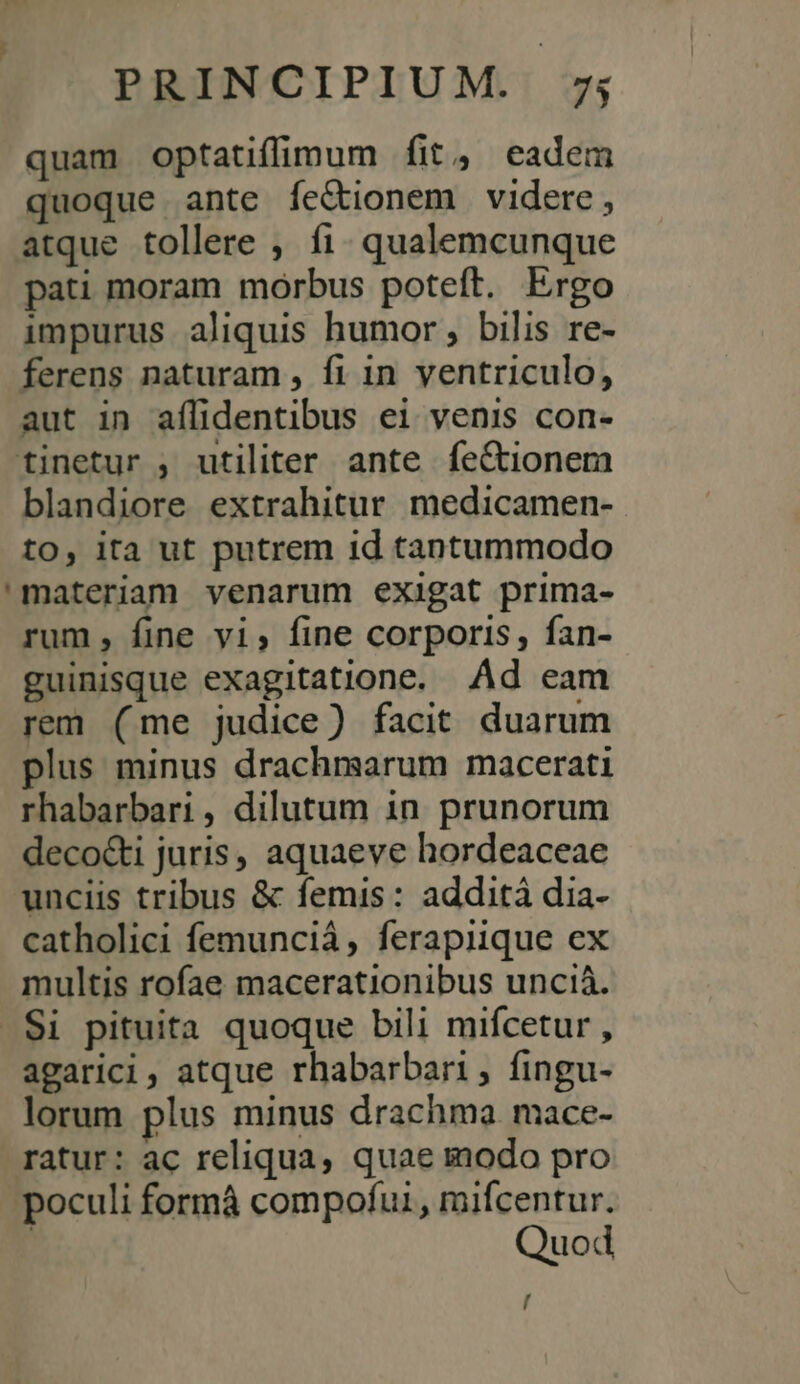 quam optatiffimum fit, eadem quoque ante íe&amp;ionem videre, atque tollere , fi. qualemcunque pati moram morbus poteft. Ergo impurus aliquis humor; bilis re- ferens naturam , fi in ventriculo, aut in aílidentibus ei venis con- tinetur , utiliter ante fe&amp;tionem blandiore extrahitur medicamen- to, ita ut putrem id tantummodo 'materiam venarum exigat prima- rum, fine vi, fine corporis, fan- guinisque exagitatione. Ad eam rem (me judice) facit duarum plus minus drachmsarum macerati rhabarbari , dilutum 1n. prunorum deco&amp;i juris, aquaeve hordeaceae unciis tribus &amp; femis: addità dia- catholici femunciá, ferapiique ex multis rofae macerationibus unciá. .S$i pituita quoque bili mifcetur , agarici, atque rhabarbari, fingu- lorum plus minus drachma mace- ratur: ac reliqua, quae modo pro poculi formá compofui, mifcentur. Quod