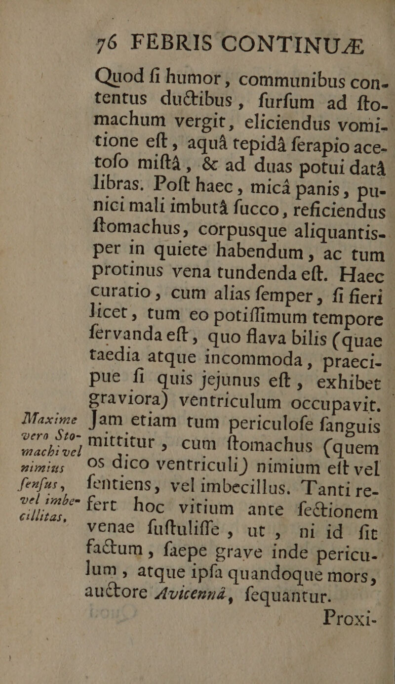 Quod fi humor , communibus con- tentus duc&amp;tibus, furfum ad fto-- machum vergit, eliciendus vomi- tione eft, aquá tepidà ferapio ace- tofo miftà , &amp; ad duas potui datà libras. Poft haec , micá panis, pu- nici mali imbutá fucco, reficiendus ftomachus, corpusque aliquantis-. per in quiete habendum ; ac tum protinus vena tundenda eft. Haec curatio, cum alias femper , fi fieri licet , tum eo potiffimum tempore fervanda eft, quo flava bilis (quae taedia atque incommoda, praeci- pue fi quis jejunus eft, exhibet | graviora) ventriculum Occupavit. Maxime Jam etiam tum periculofe fanguis vero ke mittitur , cum ítomachus (quem Vini oS dico ventriculi) nimium elt vel fefus, fentiens, vel imbecillus. Tanti re- | vel 5e fert. hocf vitium ance fe&amp;tiobeii | ettiitais venae fuftuliffe , ut , ni id fit. fa&amp;um , faepe grave inde pericu- lum , atque ipfa quandoque mors, - auctore Z4viemzá, fequantur. — Proxi-