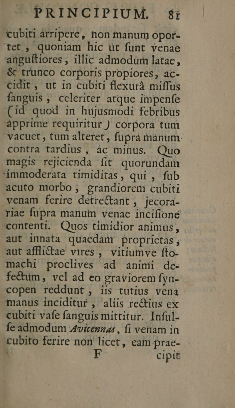 cubiti árripere , hon manum opor- tet , quoniam hic ut fünt venae anguítiores , illic admodum latae, &amp; trunco corporis propiores, ac- €idit , ut in cubiti flexurà miffus fanguis, celeriter atque impenfe (id quod in hujusmodi febribus apprime requiritur ) corpora tum vacuet , tum alteret, fupra mánum. contra tardius , àc minus. Quo magis rejicienda fit quorundam '0mmoderata timiditas , qui , fub acuto morbo; grandiorem cubiti venam ferire detre&amp;tant, jecora- riae fupra manum venae incifione contenti. Quos timidior animus, aut innata quaedam proprietas ; aut affliCtae vires ,. vitiumve 1to- machi proclives ad animi de- fectum , vel ad eo graviorem fyn- copen reddunt, iis tutius vena manus inciditur , aliis rectius ex cubiti vafe fanguis mittitur. Inful- fe admodum Atvicezzas , fi venam in cubito ferire non licet, eain prae- A CIpit