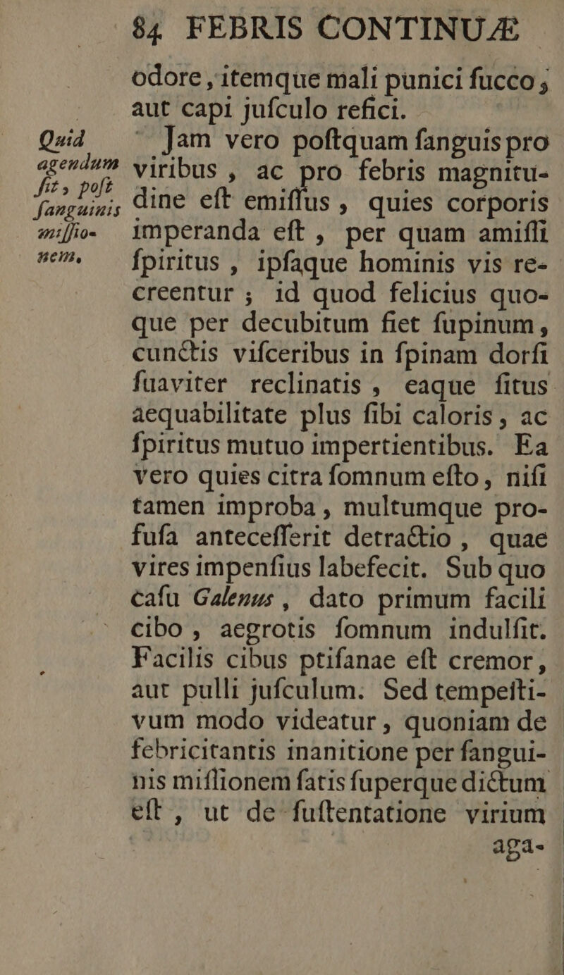 Quid agendum Jit» poft fanguinis 2n [fio- 85cm, $4 FEBRIS CONTINUZE | odore , itemque mali punici fucco ; aut capi jufculo refici. | ^ Jam vero poftquam fanguis pro viribus , ac pro febris magnitu- dine eft emiffus , quies corporis imperanda eft , per quam amiffi Ípiritus , ipfaque hominis vis re- creentur ; id quod felicius quo- que per decubitum fiet fupinum, cunctis vifceribus in fpinam dorfi fuaviter reclinatis , eaque fitus aequabilitate plus fibi caloris, ac fpiritus mutuo impertientibus. Ea vero quies citra fomnum efto, nifi tamen improba , multumque pro- fufa antecefferit detra&amp;io , quae vires impenfius labefecit. Sub quo cafu Galegus , dato primum facili cibo , aegrotis fomnum indulfit. Facilis cibus ptifanae eft cremor, aut pulli jufculum. Sed tempeiti- - vum modo videatur , quoniam de febricitantis inanitione per fangui- nis miflionem fatis fuperque dictum efft, ut de fuftentatione virium - aga.