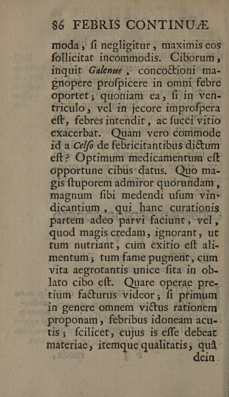 moda , fi negligitur , maximis eos follicitat incommodis. Ciborum ; inquit Gaemws , concocCtioni ma- gnopere profpicere i in omni febre oportet; quoniam ea, fi in ven- triculo, vel in jecore improfpera eft, febres intendit, ac fucci vitio exacerbat. Quam vero commode eft? Optimum medicamentum eft opportune cibus:datus. Quo ma- magnum fibi medendi ufum vin- dicantium , qui hanc curationis quod magis credam , 1gnorant, ut tum nutriant, cum exitio eft ali- mentum; tum fame pugnent, cüm vita aegrotantis unice fita in ob- tium fa&amp;urus videor; fi primum in genere omnem vi&amp;us rationem tis; fcilicet, cujus is effe debeat materiae, itemque qualitatis, quà