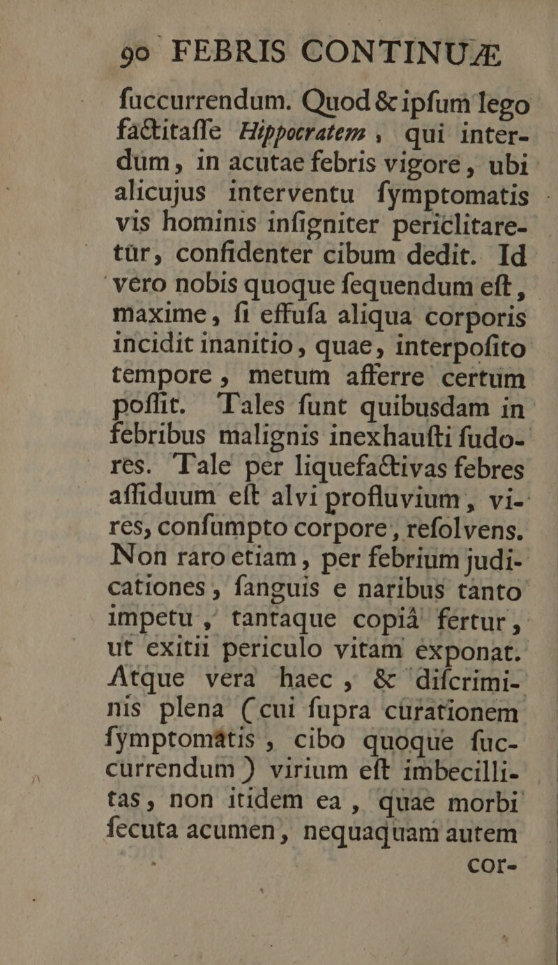 fuccurrendum. Quod &amp; ipfum lego faQitaffe Hippotratem , qui inter- dum, in acutae febris vigore , ubi vis hominis infigniter periclitare- tür, confidenter cibum dedit. Id ' vero nobis quoque fequendum eft , maxime, fi effufa aliqua corporis incidit inanitio , quae, interpofito tempore , metum afferre certum poffit. Tales funt quibusdam in res. Tale per liquefa&amp;ivas febres res, confumpto corpore , refolvens. Non raro etiam , per febrium judi- cationes , fanguis e naribus tanto ut exitii periculo vitam exponat. fymptomátis , cibo quoque fuc- currendum ) virium eft imbecilli- fecuta acumen, nequaquam autem Cor-