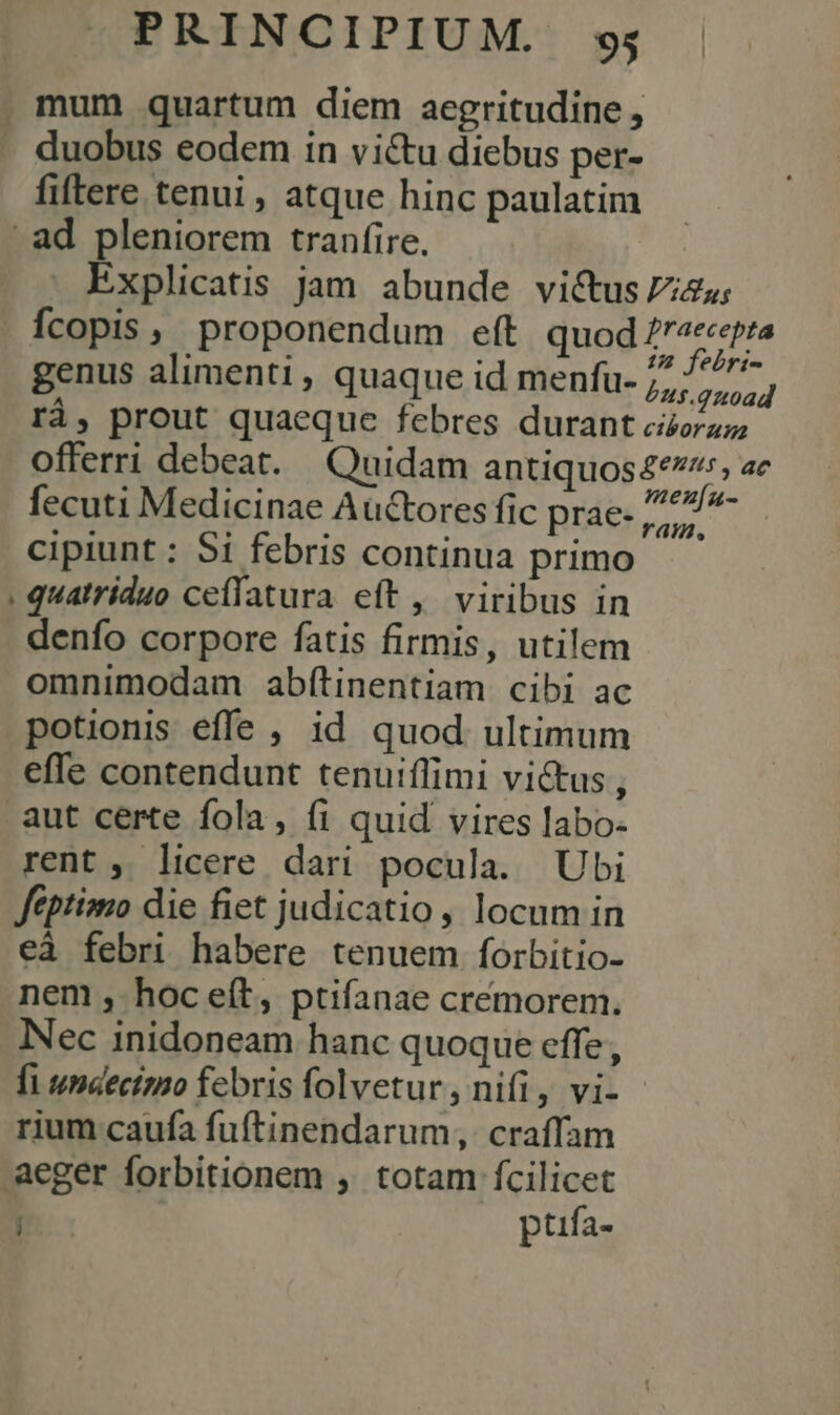 mum quartum diem aegritudine , -. duobus eodem in victu diebus per- fiftere tenui , atque hinc paulatim ad pleniorem tranfire. . Explicatis jam abunde vi&amp;us zu; Ícopis, proponendum eft quod 77/7796 genus alimenti, quaque id menfu- 7, Ey, rà, prout quaeque febres durant ciorazz offerri debeat. Quidam antiquos4e:, ae fecuti Medicinae Auctores fic prae- sse: cipiunt : Si febris continua primo , quatriduo ceíffatura eft ,' viribus in denfo corpore fatis firmis, utilem omnimodam abítinentiam cibi ac potionis effe ; id quod ultimum effe contendunt tenuiffimi victus, aut certe fola, (1 quid vires labo- rent, licere dari pocula. Ubi féptimo die fiet judicatio , locum in eà febri habere tenuem forbitio- nem, hoceít, ptifanae créemorem. Nec inidoneam hanc quoque effe, fi unaectmo febris folvetur, nifi, vi- rium caufa fuftinendarum, craffam aeger forbitionem ,. totam fcilicet | ptufa- ,