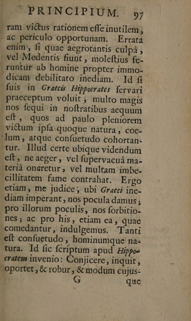 . ram vi&amp;tus rationem effe inutilem ; - ác periculo opportunam. Errata enim, fi quae aegrotantis culpà ; - vel Medentis fiunt , moleftius fe- | runtüf ab homine propter immo- . dicant debilitato inediam. d fi fuis in Graeci Hippotrates. fervari praeceptum voluit ;' multo magis .nos fequi .in noftratibus aequum eft, quos ad paulo pleniorem vi&amp;tum ipfa quoque natura, coe: 'lum, atque confüetudo coliortan: tur. Illud certe ubique videndum eft, neaeger, velfüpervacuá ma- terià oneretur, vel inültam imbe- .cillitatem fame contrahat. Ergo etiam, me judice; ubi Graeci ine- diam imperant , nos pocula damus ; pro illorum poculis, nos forbitio- nés; ac pro his, etiam ea; quae comedantur, indulgemus. Tanti eft confuetudo , hominumque na: tura. Id fic fcriptum apud. gippos eratem invenio: Conjicere , inquit, - oportet ; &amp; robur , &amp; modum cujüs: | G que