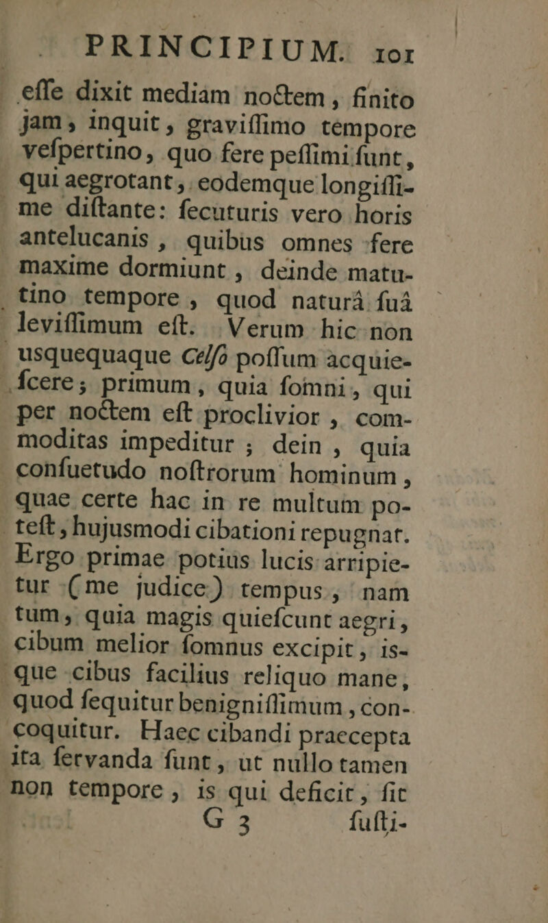 . effe dixit mediam no&amp;em, finito jam, inquit , graviffimo tempore vefpertino, quo fere peffimi funt , qui aegrotant ,. eodemque longiffi- me diftante: fecuturis vero horis antelucanis , quibüs omnes fere maxime dormiunt , deinde matu- tino tempore , quod naturá fuá leviffimum eft. Verum hic. non usquequaque Cz/fo poffum acquie- .Áfcere; primum, quia fomni , qui per noctem eft proclivior ,, com- moditas impeditur ; dein , quia confuetudo noftrorum hominum, quae certe hac in re multum po- teft, hujusmodi cibationi repugnat. Ergo primae potius lucis: arripie- tur (me judice) tempus, nam tum, quia magis quiefcunt aegri, cibum melior fomnus excipit , is- que cibus facilius reliquo mane, quod fequitur benigniflimum , con- €oquitur. Haec cibandi praecepta Ata fecvanda funt , ut nullo tamen non tempore , is qui deficit, fit G 3 fufti-