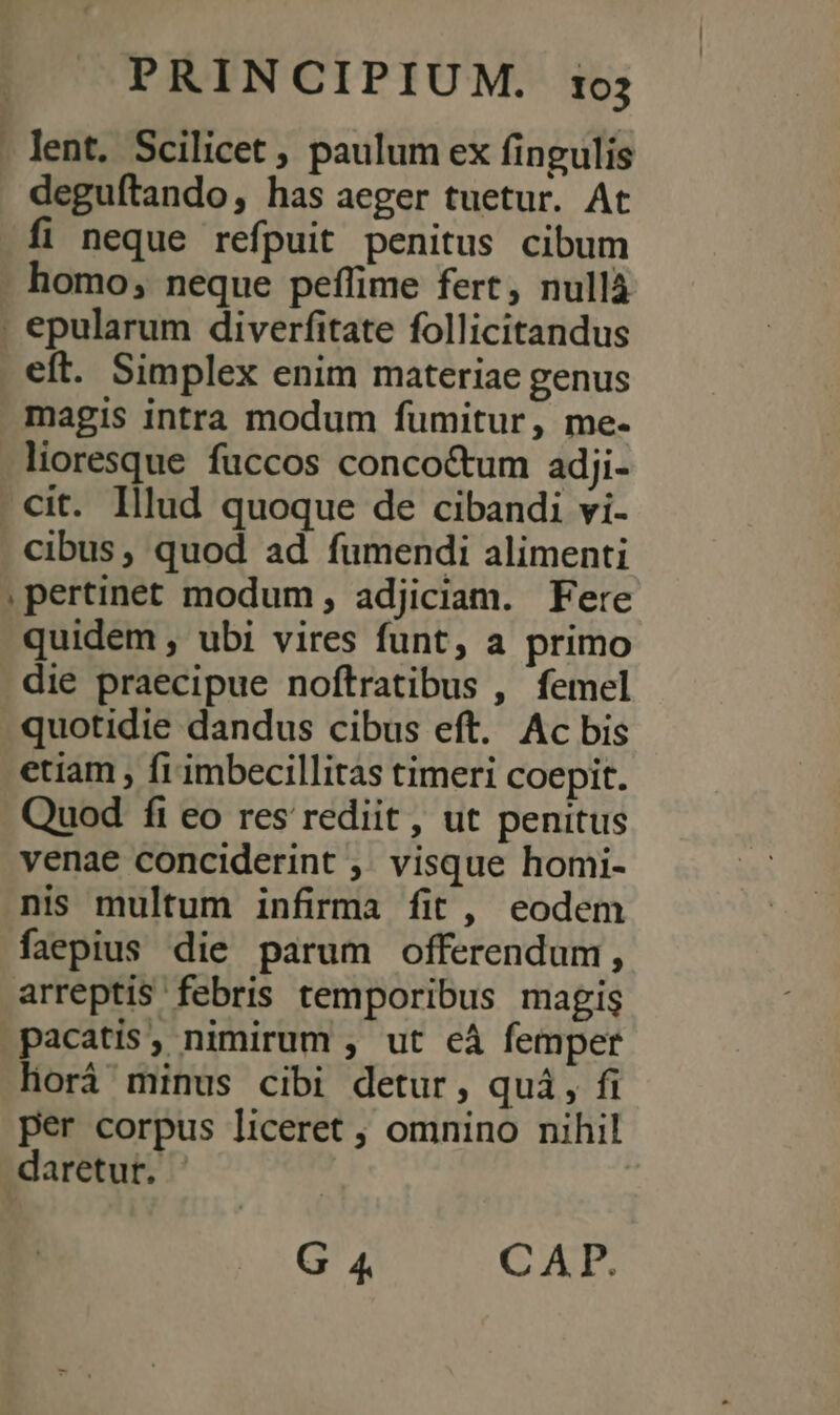 . lent. Scilicet , paulum ex fingulis deguítando, has aeger tuetur. At fi neque refpuit penitus cibum homo, neque peffime fert, nullá . epularum diverfitate follicitandus eft. Simplex enim materiae genus magis intra modum fumitur, me- - lioresque fuccos conco&amp;um adji- . cit. Illud quoque de cibandi vi- cibus, quod ad fumendi alimenti , pertinet modum , adjiciam. Fere quidem , ubi vires funt, a primo die praecipue noftratibus , femel quotidie dandus cibus eft. Ac bis etiam , fr imbecillitas timeri coepit. Quod fi eo res rediit, ut penitus venae conciderint ,. visque homi- nis multum infirma fit , eodem faepius die parum offerendum, arreptis febris temporibus magis pacatis, nimirum , ut cà femper lorá minus cibi detur, qui, fi per corpus liceret ; omnino nihil daretur. G 4. CAE