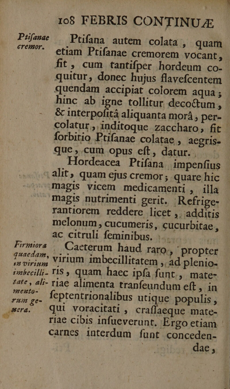 Psís« —— Ptifana autem colata , quam UP etiam Ptifanae cremorem vocant, fit , cum tantifper hordeum co- quitur, donec hujus flavefcentem quendam accipiat colorem aqua; hinc ab igne tollitur decoctum, forbitio Ptifanae colatae , aegris- quc,.cum opus eft, datur... - Hordeacea Ptifana | impenfius . alit; quam ejus cremor ; quare hic magis vicem medicamenti ; illa magis nutrimenti perit. .Refrige- rantiorem reddere licet ,. additis melonum , cucumeris , cucurbitae A ac citruli feminibus. ;... | Firmira /— Caeterum hàud raro, propter dnt su virium imbecillitatem ,. ad plenio- imbecilli. YlS9 quam haec ipfa funt., mate- *4t* , ali- riae alimenta tranfeundum eft, in v Mn REIS. Mts M feptentrionalibus utique populis, sera, — QUI voracitati , craffaeque mate- | riae cibis infueverunt. Ergo etiam carnes interdum funt conceden- y dae 3