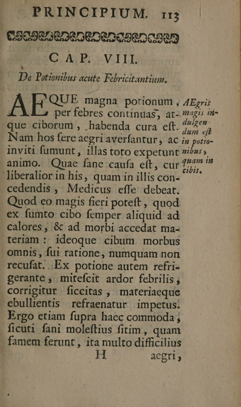 C2OSeGeDeDEDeDeseDCcOQg GM EC ÁHVILL Li De Potionibus acute. Febricitantium. AESU. magna porionum , AEgri; | per febres continuas, at- agi id- que ciborum , habenda cura eft. Kn Quod eo magis fieri poteft , quod ex fumto cibo femper aliquid ad calores, &amp; ad morbi accedat ma- teriam : ideoque cibum morbus omnis , fui ratione, numquam non recufat. Ex potione autem refri- gerante ; mitefcit ardor febrilis ; corrigitur ficcitas , materiaeque ebullientis refraenatur impetus: Ergo etiam fupra haec commoda; . ficuti fani moleftius fitim , quam - famem ferunt , ita multo difficilius M aegri