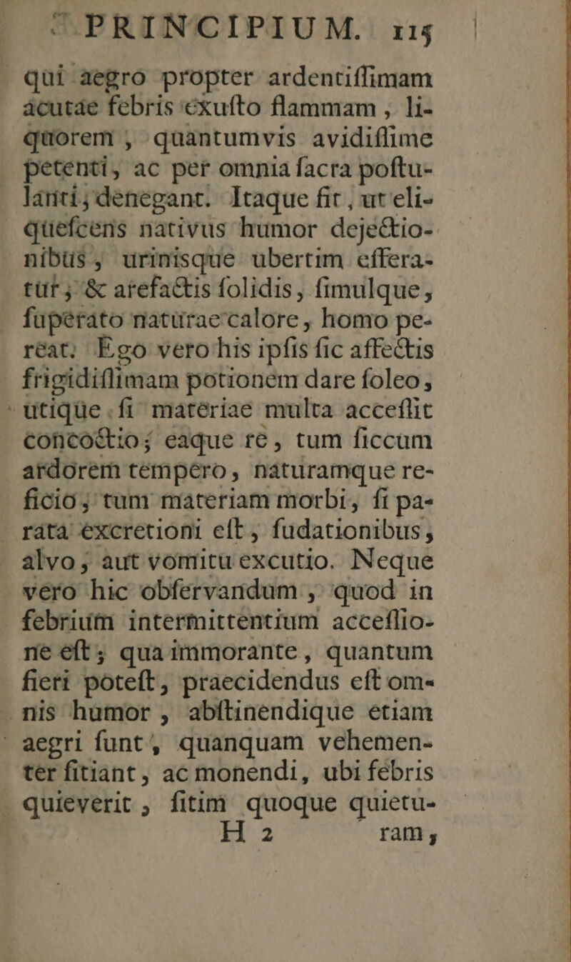 »* qui aegro propter ardentiffimam acutde febris exufto flammam , li- quorem , quantumvis avidiflime petenti, ac per omnia facra poftu- lanti;denegant. Itaque fit , ut eli- quefcéns nativus humor deje&amp;tio- nibus, urinisque ubertim effera- tür j &amp; arefa&amp;is folidis, fimulque, fuperato maturae'calore , homo pe- reat, Ego vero his ipfis fic affectis frigidiflimam potionem dare foleo; Cconco&amp;ioj; eaque re , tum ficcum ardorem tempero, naturamque re- ficio; tum materiam morbi, fi pa- alvo; aut voritu excutio. Neque vero hic obfervandum ,; quod in febrium intermittentium acceflio- ne eft; qua immorante, quantum fieri poteft, praecidendus eft om- ter fitiant, ac monendi, ubi febris