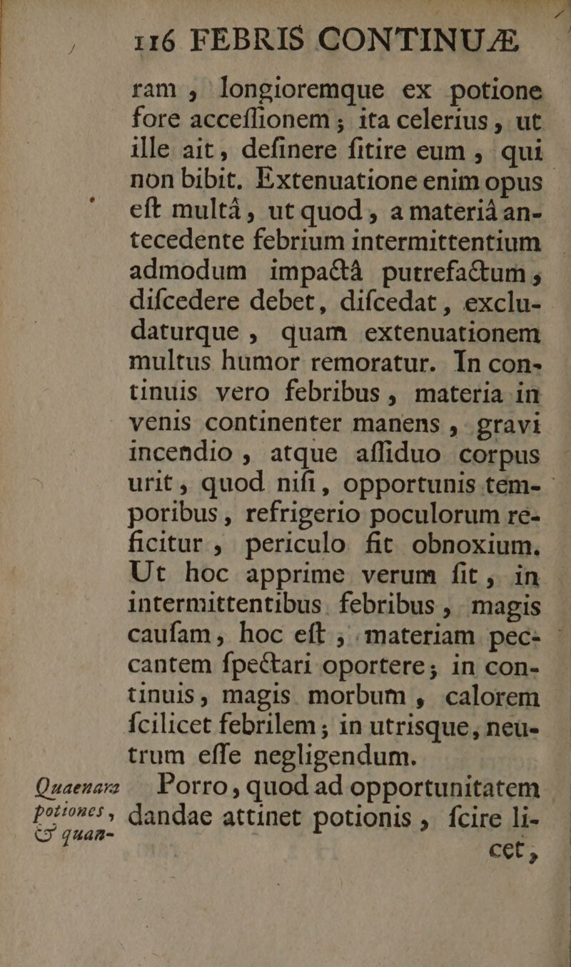  ram , longioremque ex potione fore acceílionem ; ita celerius , ut non bibit. Extenuatione enim opus eft multá, ut quod , a materiá an- tecedente febrium intermittentium admodum impa&amp;à putrefa&amp;um ; daturque ,. quam extenuationem multus humor remoratur. Ín con- tinuis vero febribus, materia in venis continenter manens , gravi incendio , atque affiduo corpus poribus , refrigerio poculorum re- ficitur , periculo fit obnoxium. Ut hoc apprime verum fit, in intermittentibus. febribus ,. magis cantem fpectari oportere; in con- tinuis, magis morbum , calorem Ícilicet febrilem ; in utrisque, neu- trum effe negligendum. Porro, quod ad opportunitatem cet,