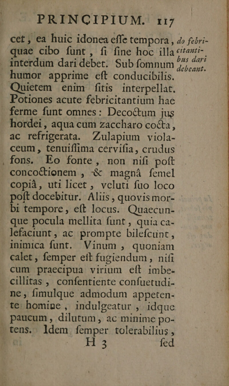 Ld cet, ea huic idonea effe tempora , 4» fziri- quae cibo funt, fi fine hoc illa Wr interdum dari debet. Sub fomnum 77, ^^ humor apprime eft conducibilis. Quietem enim fitis interpellat. Potiones acute febricitantium hae ferme funt omnes: Decoc&amp;tum jus hordei, aqua cum zaccharo cocta, ac refrigerata. Zulapium viola- ceum, tenuiflima cervifia, crudus - fons. Eo fonte, non nifi poft concoCtionem , -&amp; magná femel copià, utilicet , vcluti fuo loco poft docebitur. Aliis , quovis mor- bi tempore, eft locus. Quaecun- que pocula mellita funt , quia ca- lefaciunt ; ac prompte bilefcunt , inimica funt. Vinum , quoniam calet , femper eit fugiendum, nifi cum praecipua virium eft imbe- cillitas ,' confentiente confuetudi- ne, fimulque admodum appeten- te homine, indulgeatur ,. idque . paucum, dilutum, ac minime po- tens. ldem. femper tolerabilius , Mie s Ec fed