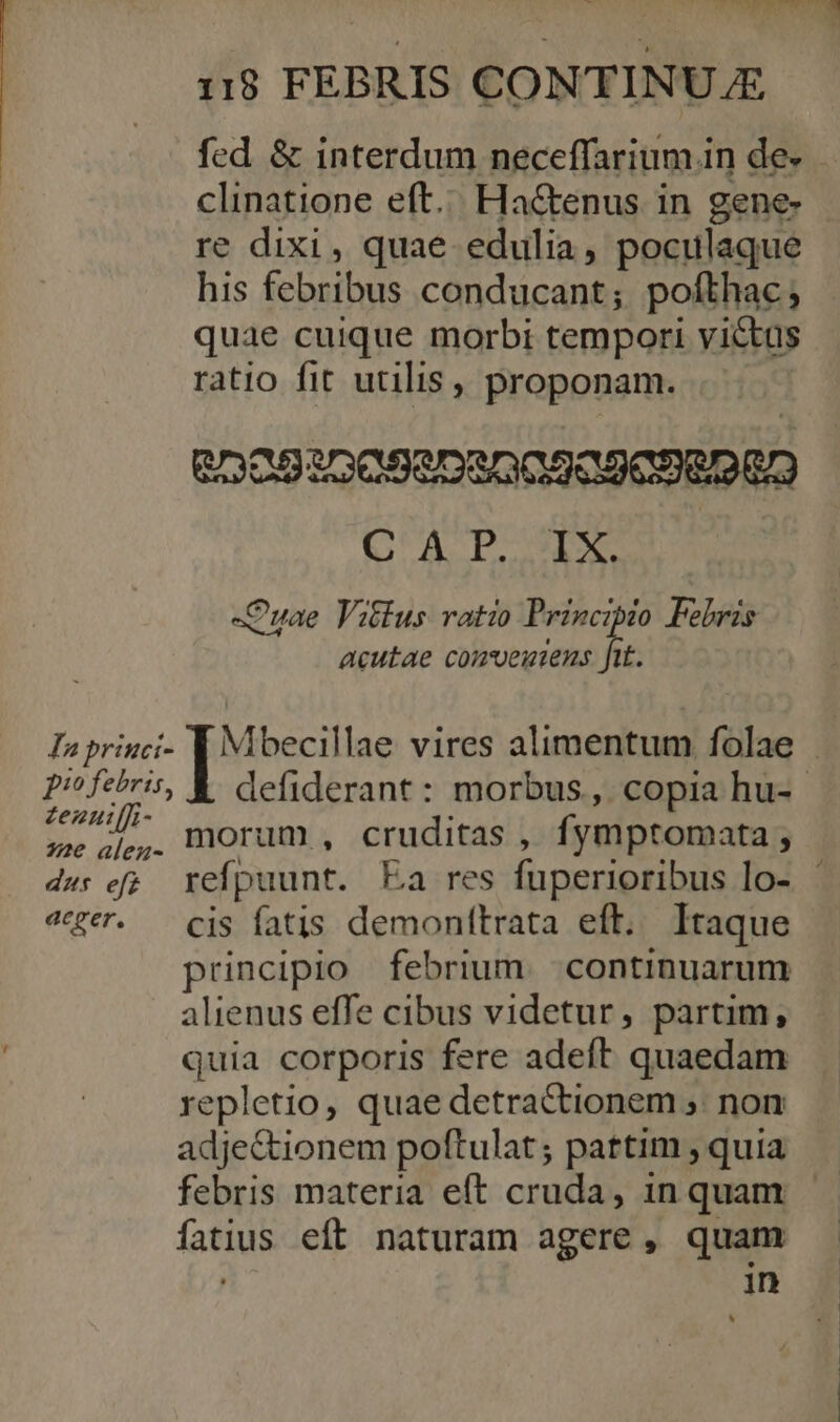 fed &amp; interdum neceffarium in de- clinatione eft... Ha&amp;enus in gene- re dixi, quae edulia, poculaque his febribus conducant; pofthac; quae cuique morbi tempori victus ratio fit utilis, proponam. eDo5300520800509096060 QA PSI -Cuae Vitlus ratio Principio Febris acutae comeuiens ftt. pio febris, ipe d morum, cruditas , fymptomata ; dw: ef; refpuunt. Ea res fuperioribus lo- «ger. — cis fatis demonítrata eft. Itaque principio febrium. continuarum alienus effe cibus videtur, partim, quia corporis fere adeft quaedam repletio, quae detractionem ;. non adje&amp;tionem poftulat; pattim , quia fatius eft naturam agere, quam , in ^