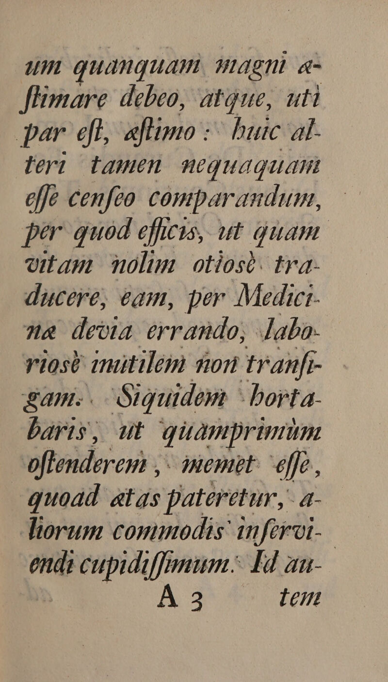um quanquam qiagni. «- Jlimare. debeo, atque, uti par efl, aflimo :- buic al- leri tamen. nequaquam effe cenfeo. comparandum, per quod efhesis, ut quam. ouam mnolm otiosà. tra- ducere, eam, per Medict- &amp; deoa errando, dabo. riosé amitileim son tranf gam.. Guuidem - borta. baris, ut quamprimum oflenderem ,- memet: effe, quoad atas pateretur, a- torum commodis: inferoi- endi cupidif[mmum. H4 aa- p A3 17/7,