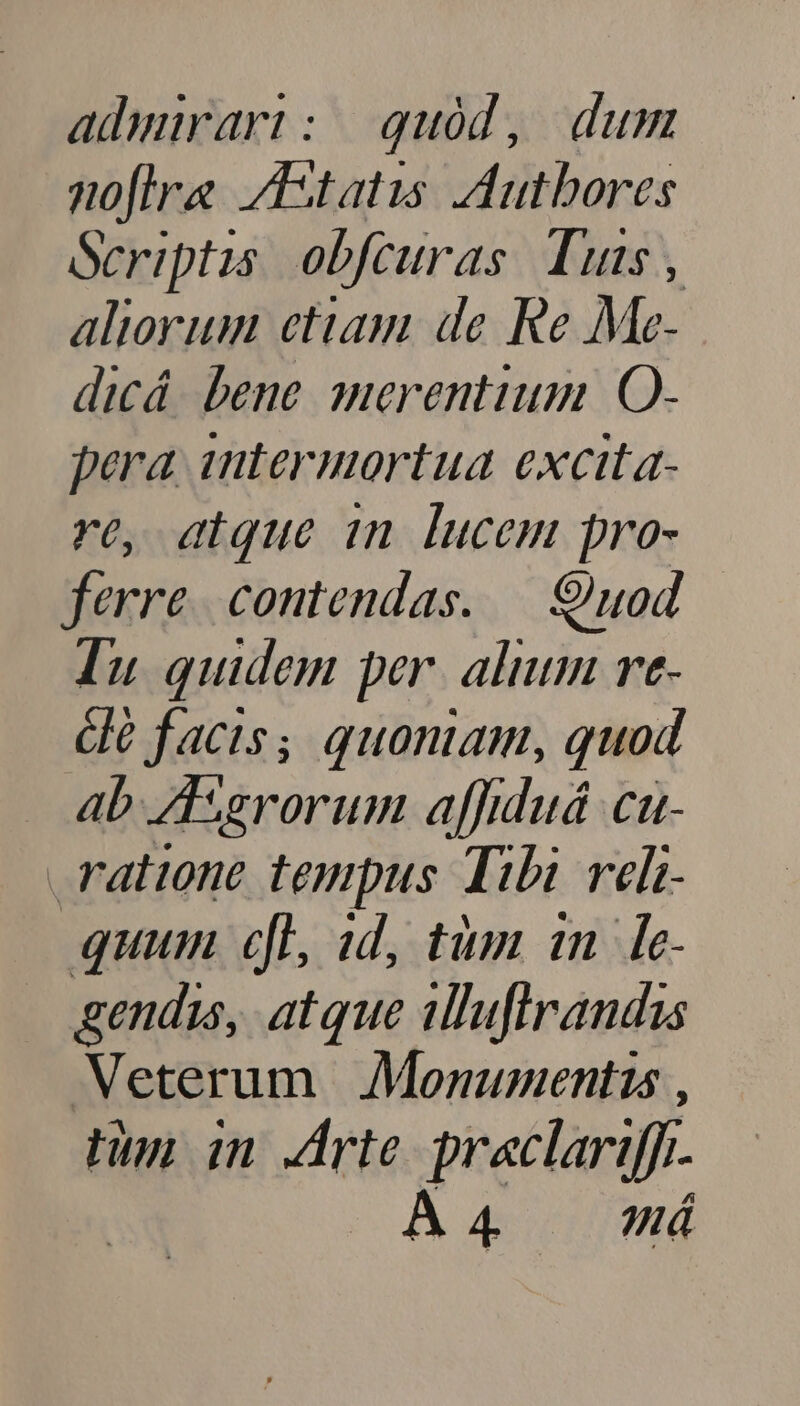 admirari: quód, dum noflra /Astatis ,Autbores Scriptis. obfcuras. Tuis , aliorum etiam de Re Me- dicá. bene merentium O- pera 1ntermortua excita- re, atque in lucem pro- ferre. contendas. —|. uod. — Tu quidem per. alium rt- clé facis; quoniam, quod ab ZTgrorum a[fduá ca- ratione tempus Tibi veli- quum cfl, 1d, tim 1n. [e- gendis, atque illufirandis Veterum | Monumentis , tun in rte praclariffi A4 /—— má