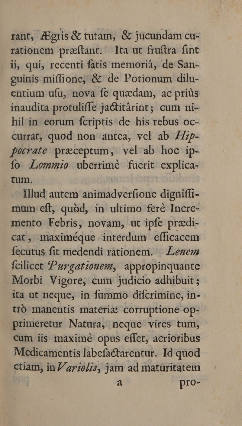 rant, JEgris &amp; tutam, &amp; jücundam cu- rationem praeítant. Ita ut fruftra fint ii, qui, recenti fatis memorià, de San- guinis miffione, &amp; de Potionum dilu- entium ufu, nova fe quadam, ac priüs inaudita protuliffe jaGtitàrint; cum ni- hil in eorum fcriptis de his rebus oc- currat, quod non antea, vel ab Z7;?- pocrate praeceptum, vel ab hoc ip- ío .Lowsmio uberrimé fuerit explica- tum. Illud autem animadverfione digniffi- mum eft, quód, in ultimo fere Incre- mento Febris, novam, ut ipfe praedi- cat, maximéque interdum efficacem fecutus fit medendi rationem. — .Lezezz icilicet Pargatzouem, appropinquante Morbi Vigore, cum judicio adhibuit ; ita ut neque, in fummo difcrimine, in- trb manentis materize corruptione op- primeretur Natura, neque vires tum, cum iis maxime opus effet, acrioribus Medicamentis labefactarentur. Id quod ctiam, in//27:0//s, jam ad matüritatem a pro-