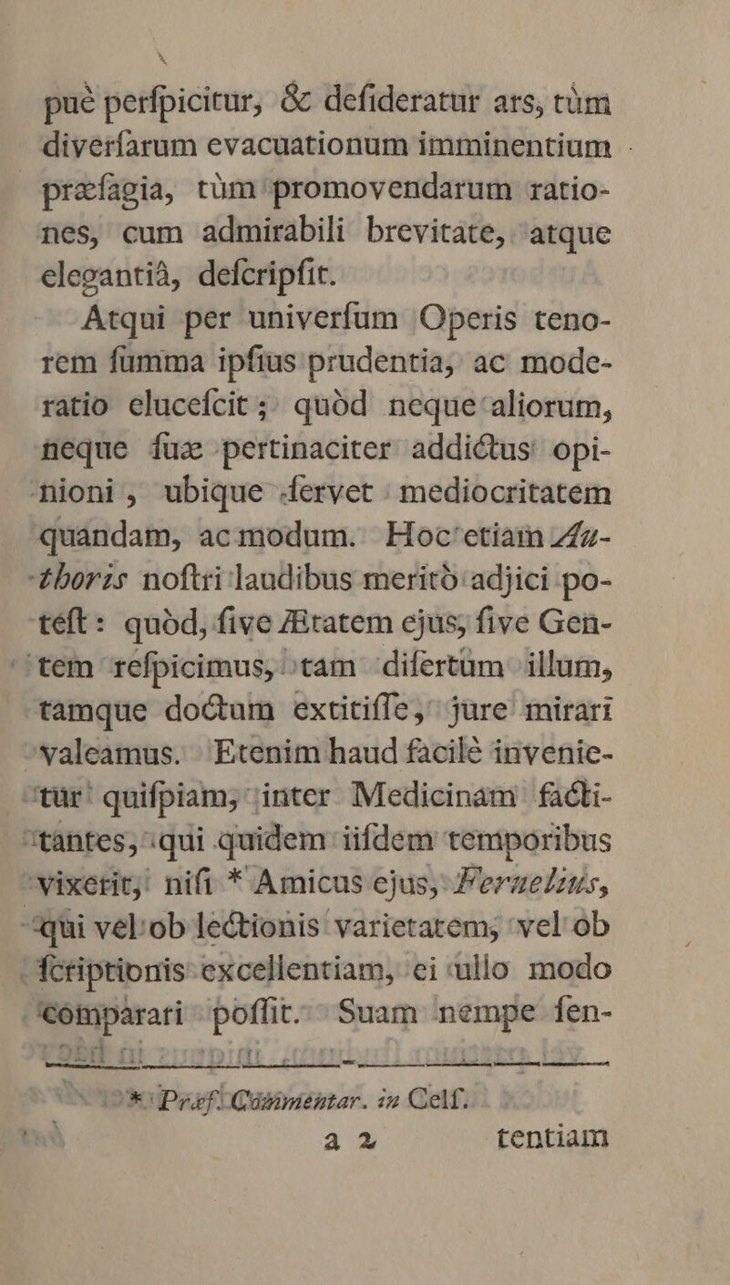 pue perfpicitur, &amp; defideratur ars, tàüm diverfarum evacuationum imminentium : prafagia, tüm promovendarum ratio- nes, cum admirabili brevitate,. atque elegantià, defcripfit. Atqui per univerfum Operis teno- rem fumma ipfius prudentia, ac mode- ratio elucefcit ;; quód neque-'aliorum, neque fuz pertinaciter addictus: opi- nioni , ubique dervet | mediocritatem quandam, acmodum. | Hoc'etiam Zz- £borzs noftri laudibus merito: adjici po- teft: quód, five /Bratem ejus; five Gen- '.tem refpicimus, otam difertüm illum, tamque doctum extitiffe, jure mirari valeamus. Etenim haud facile invenic- tür' quifpiam; inter Medicinam fadi- tantes, .qui quidem iifdem temporibus 'vixetitj! nifi * Amicus ejus, Perzelzus, qui vel:ob lectionis varietatem; 'vel ob Tcriptionis excellentiam, ei ulo modo ED em pan Pd Íen- . ED LE ) ; , m À—— V lá, Va ÀÓÁÓ, tig áó Uk Py Güsimenstar. i2 Cel. a2 tentiam