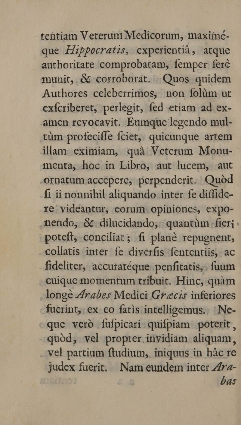 - tehtiam Veteruni Medicorum, maxiiné- que Fppocratis, experientià, atque authoritate comprobatam, femper feré munit, & corroborat. . Quos quidem Authores celeberrimos, non folüm ut exícriberet, perlegit, fed etiam ad ex- amen revocavit. Eumque legendo mul- tüm profeciffe fciet,, quicunque artem illam. eximiam, quà Veterum Monu- menta, hoc in Libro, aut lucem, aut ornatum accepere, perpenderit. Quod fi ii nonnihil aliquando inter fe diffide- re videantur, eorum opiniones, expo- nendo, &.dilucidando;. quantüm fieri poteft conciliat; fi plan& repugnent, collatis inter fe diverfis fententiis, ac fideliter, accuratéque penfitatis,. fuum cuique momentum tribuit. Hinc, quàm longe Z/rases Medici Grzcis inferiores fuerint, ex co fatis intellieemus.. : Ne- que vero fufpicari quifpiam poterit, quod, vel propter invidiam. aliquam, vel partium ftudium, iniquus in hàc re judex fuerit... Nam eundem inter 747z- bas