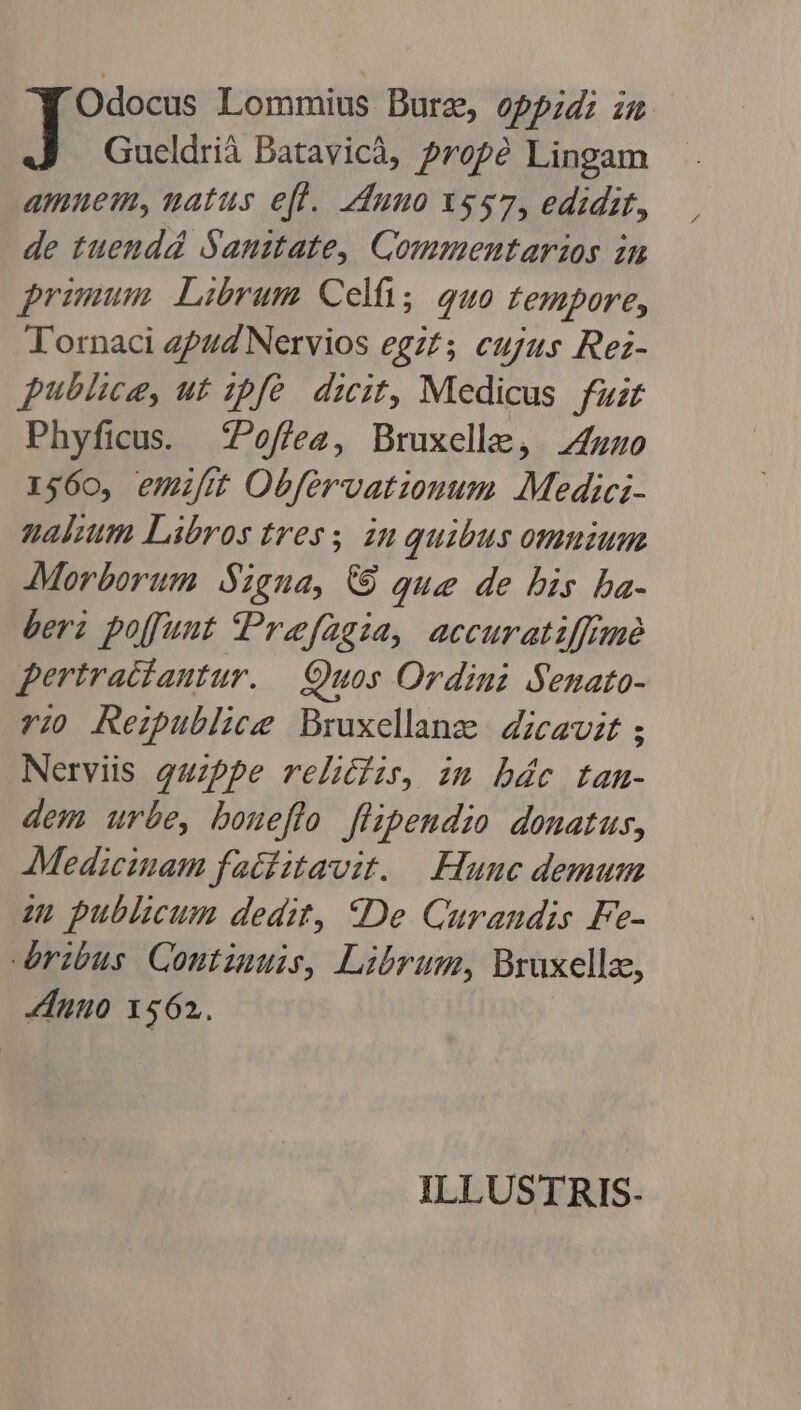 Odocus Lommius Burz, oppid; iu Gueldrià Batavicà, Prope Lingam amnem, uatus e[l. dunno x$57, edidit, de tuendá Sanztate, Commentarazos in primum Librum Celf; quo tempore, Tornaci zpuZ Nervios egz£; cujus Rez- publice, ut ipfe. dicit, Medicus. fuzr Phyficus. £Poffezg, Bruxellae, 4uz0 1560, emiftt Obfervatiouum Medici- nakum Libros tres; zu quibus omnium Morborum Signa, € Que de bis ba- beri poffunt Prefagia, accuratiffimé pertratíautur. Quos Ordini Senato- ri Rezublice Bruxellange | Zicavit ; Nerviis quzppe relicfzr, im bác tanm- dem urbe, boueflo flipendio donatus, Medicinam faciitavit. Hune demum zu publicum dedit, *De Carandis Fe- ribus Contiuuis, Librum, Bruxellz, nuo 1562. ILLUSTRIS-