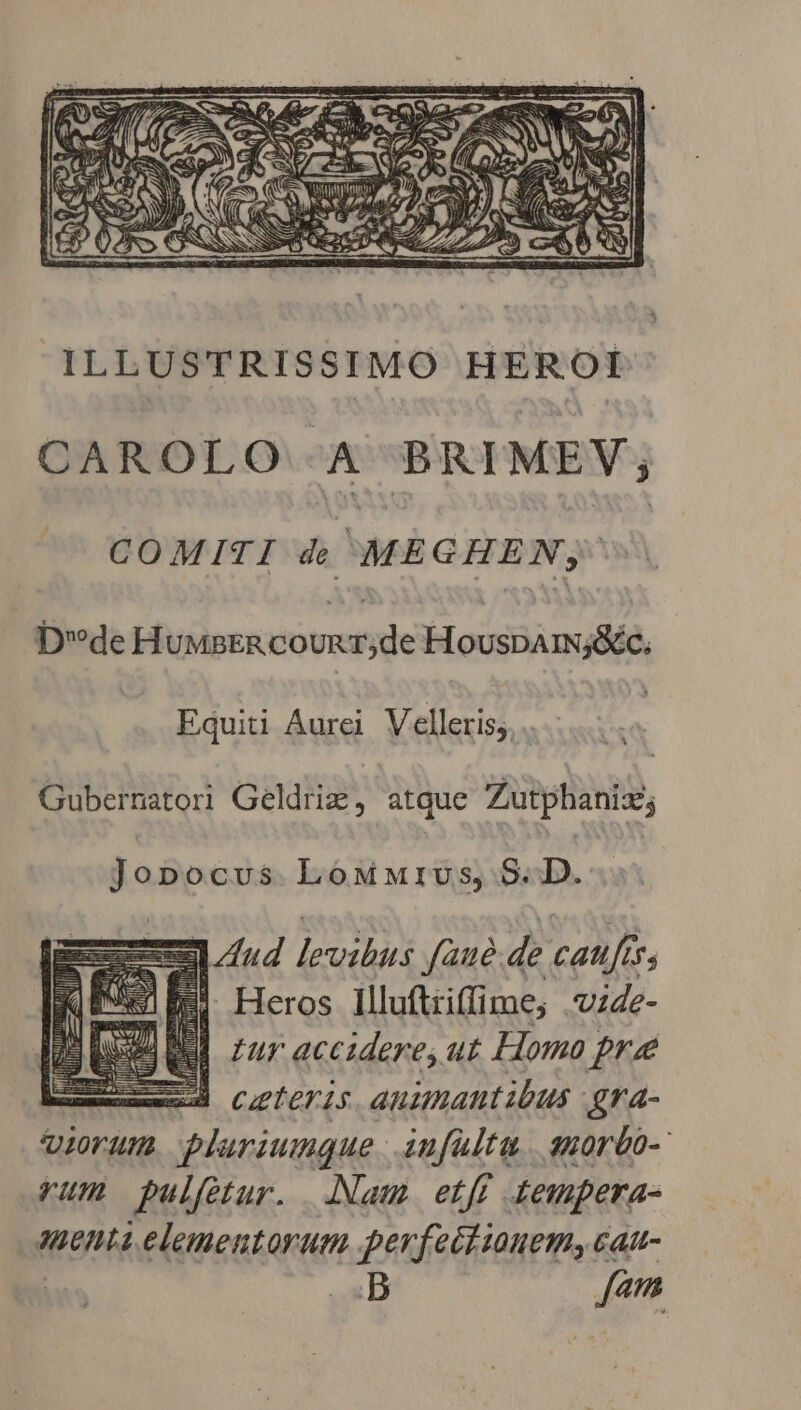 CAROLO A BRIMEV; COMITI 4 ME GHEN, DdeH UMpER COUR r de bloc cM Equiti Aurei Velleris;. | Gubernatori Geldris, atque Zutphaniz; Jopocvus LoMMIUs, 9. D. | — EPI levibus fané. de caufts, 7 ES Heros Illuftiiffime, vz4e- Bl zur accidere, ut Homo pre Ed ceteris anamantibus gra- vierum plariumque - infulta. suorbo-' rum pulfetur. Nam etfy tempera- 2u0nLi elementorum perfeciiuem, cat- | B Z7