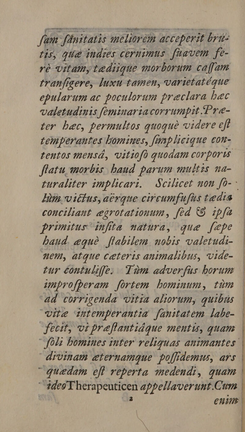 fum finitatis meliorem acceperit bru tis, que indies cernimus. faavem fe- Yó Uifamy tediique mor borum caffam tranfigere, luxu tamen, varietatéque epularum ac poculorum praeclara bec valetudinis feminaria corrumpit /Pre- ter bec, permultos quoque videre eft temperantes bomines, fanplieique con- teutos miens, vitiofà quodam corporis flatu 1uorbis baud parum unitzs na- Ii vitius,aerque circeumfufus tedia baud. equé | flabilem, nobis valetuds- nem, atque ceteris animalibus, vide- £ur contulife. Tam adverfus borum unprofperam | frtem. bomznum, tum ad corrigenda vitia aliorum, quibiüs vite intemperantia famitatem. labe- fecit, vi praflantidque mentis, quam drvinam eternamque po[frdemus, ars quedam efl reperta 3edendi, quam | Ades T herapcuticen appellaverunt.Cum | eni L-— — P C ——— — A aA