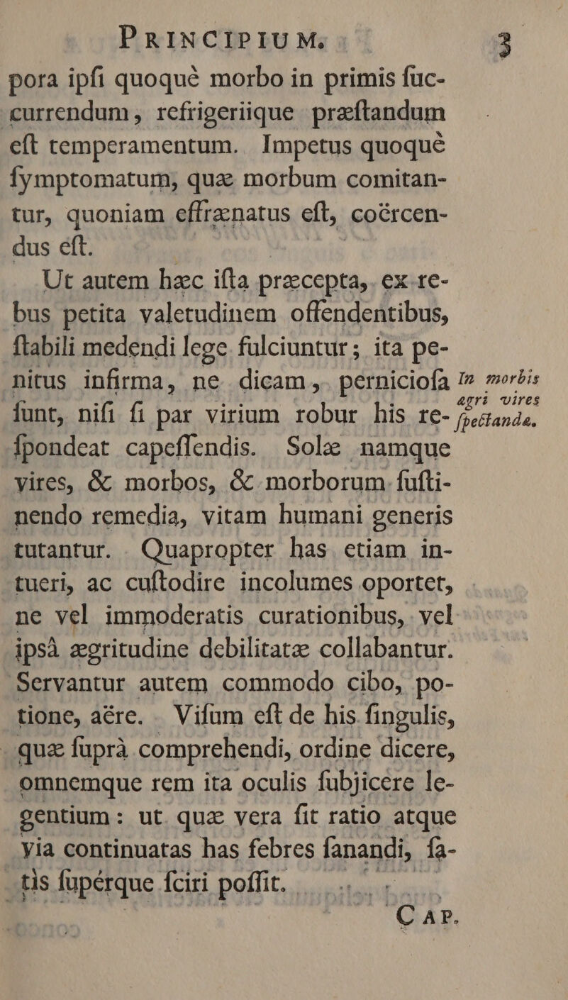 pora ipfi quoqué morbo in primis fuc- &amp;urrendum, rcfrigeriique praéftandum eft temperamentum. Impetus quoqué fymptomatum, quae morbum comitan- tur, quoniam effracnatus eft, coórcen- dus eft. Ut autem haec ifta przecepta,. ex.re- bus petita valetudinem offendentibus, flabili medendi lege. fülciuntur; ita pe- nitus infirma, ne dicam ,. perniciofa I» »wr?is funt, nifi fi par virium robur his EiG- Deanda, Ípondeat capeffendis. Sola: namque vires, &amp; morbos, &amp; morborum fufti- nendo remedia, vitam humani generis tutantur. Quapropter has ctiam in- tueri, ac cuftodire incolumes oportet, ne vel immoderatis curationibus, vel ipsà egritudine dcbilitatze collabantur. Servantur autem commodo cibo, po- tione, aére. . Vifum cft de his fingulis, quz fuprà comprehendi, ordine dicere, omnemque rem ita oculis fubjicere le- gentium : ut. quae vera fit ratio atque yia continuatas has febres fanandi, fa- . tis fupérque fciri poffit. CAP.