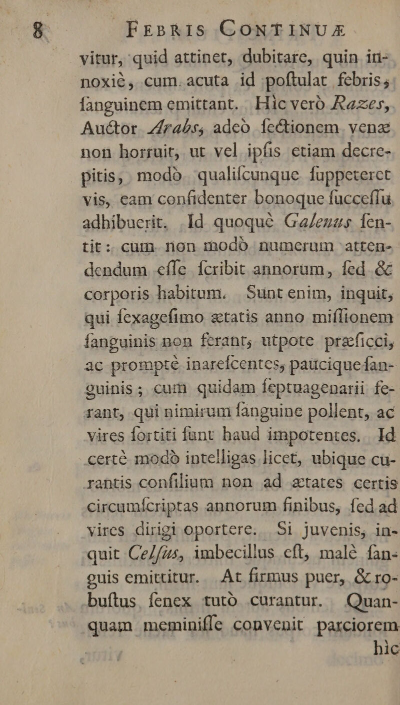 vitur,. quid attinet, dubitare, quin iri- noxié, cum.acuta id poftulat febris4: fanguinem emittant. Hic veró Razes, Auctor. Zrabs, adco Íe&tionem. venz non horruit, ut vel ipfis ctiam decrc- pitis, modo. qualicunque fuppeterct vis, eam confidenter bonoque fucceffu adhibuerit. Id quoqué Ga/euzs 1en- tit: cum. non modó numerum atten- dendum «effe fcribit annorum, fed. & corporis habitum, | Sunt enim, inquit; qui fexagefimo tatis anno miflionem fanguinis non ferant; utpote praficci, ac prompte inareícentes; paüciquefan- guinis; cum quidam feptuagenarii fe- rant, qui nimirum fanguine pollent, ac vires fortiti funt haud impotentes. . Id certé modo intelligas licet, ubique cu- rantis confilium non ad aetates certis circumícriptas annorum finibus, fed ad vires dirigi oportere. Si juvenis, in- quit Ce//zs, imbecillus eft, malé fan- guis emittitur. |.At firmus puer, & ro- buítus. fenex tuto curantur. Quan- quam meminiffe convenit parciorem hic