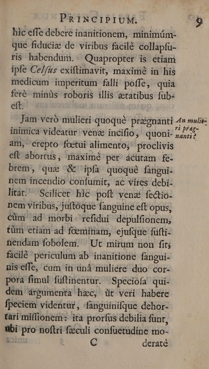 hic effe debere inanitionem, minimüm- - que fiduciz de viribus facilé collapfu-- fis habendüm. Quapropter is etiam ipfe Ce//zs exiftimavit, maximé in his medicum imperitum falli poffe, quia feré. minüs roboris illis aetatibus füb: eft. : Jam veró mulieri quoqué praignanti 4» malis inimica videatur: venze incifio ; quoni- A int am,- erepto foetui alimento; proclivis eft abortus, ináximé per ácütam fe- brem, que & ipfa quoque fangui- nem incendio confumit, ac vires debi- litat. ^ Scilicet hic poft venaé fectio- nem viribus, juftóque fanguine eft opus, cüm ad morbi: refidui depulfionem; tüm etiam ad foeminam, ejufque füfti- hendam fobolem. Ut mirum non fit; facilé periculum ab inanitione fangui- nis effe, cum in unà muliére duo cor- pora fimul füftinentur. Specióía qui- dem aárpumenta hzc, üt veri habere fpeciem videntur, fanguinifque dehor- tari miffionem: ita prorfus debilia funr, übi pro noftri fzeculi confüetudine mo- S21 C deraté