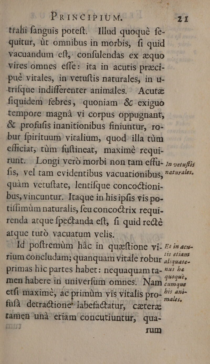 ttalii fanguis poteft. Illad quoqué fe- quitur, üt omnibus in morbis, fi quid vacuandum cft; confulendas ex zquo vires omnes effe: ita in acutis przci- pué vitales, in'vetuftis naturales, in u- trifque indifferenter animales. ^ Acute fiquidem febres, quoniam &amp; exiguo tempore magnà vi corpus oppugnant, . &amp; profüfis inanitionibus finiuntür, ro- bur fpirituum vitalium, quod. illa tim efficiat; tüm füftineat, maximé requi- runt. . Longi veró morbi non tam effü- ;, 4,5; fis, vel tam evidentibus vacuationibus; 4//ralee. quàm vetuftate, lentifque concoctioni- bus, vincuntur. Itaque in his ipfis vis po- tifimüm naturalis, feu concoctrix requi- renda atque fpectanda eft, fi quid recte atque tutó vacuatum velis. | Id poftrémüm hác in quzftione vi- Eti» ac- rium concludam; quanquam vitale robur Sr cen | primas hic partes habet: nequaquam ta- 7 ^« men habere in univerfum omnes. Nam ad etfi maximé, ac primüm vis vitalis pro- ur fufà detra&amp;tionie labefactatur, czterzs ramen unà eriàm concutiuntur, qua- TR rum