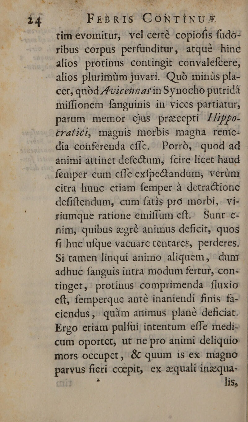 FrsBbRIS CONTINUE tir evomitur, vel certé copiofis fudó- ribus corpus perfunditur, atqué hinc alios protinus contingit convalefcere, alios plurirüm juvari. Quó minüs pla- cet, quódZuiceimas in Synocho putridà iniffionem fanguinis in vices partiatur, parum memor ejus praecepti /775po- €ratici, magnis morbis mágha remie- dia cohferenda effe. Porró, quod ad animi attinet defectum, fcire licet haud Ííemper eum efle exfpe&tandum, verum citra hunc etiam femper à detractione defittendum, cum fátis pro morbi, vi- nim, quibus zgré animus deficit, quos fi huc ufque vacuafe tentares, perderes. Si tamen linqui animo aliquem, dum adhuc fanguis intra modum fertur, con- tinget, protinus comprimenda fluxio eft, femperque anté inaniendi finis fa- ciendus, quàm animus plané deficiat. Ergo etiam pulfui intentum effe medi- cum oportct, ut ne pro animi deliquio mors occupet, & quum is ex magno parvus en coepit, ex aequali inaequa- lis,