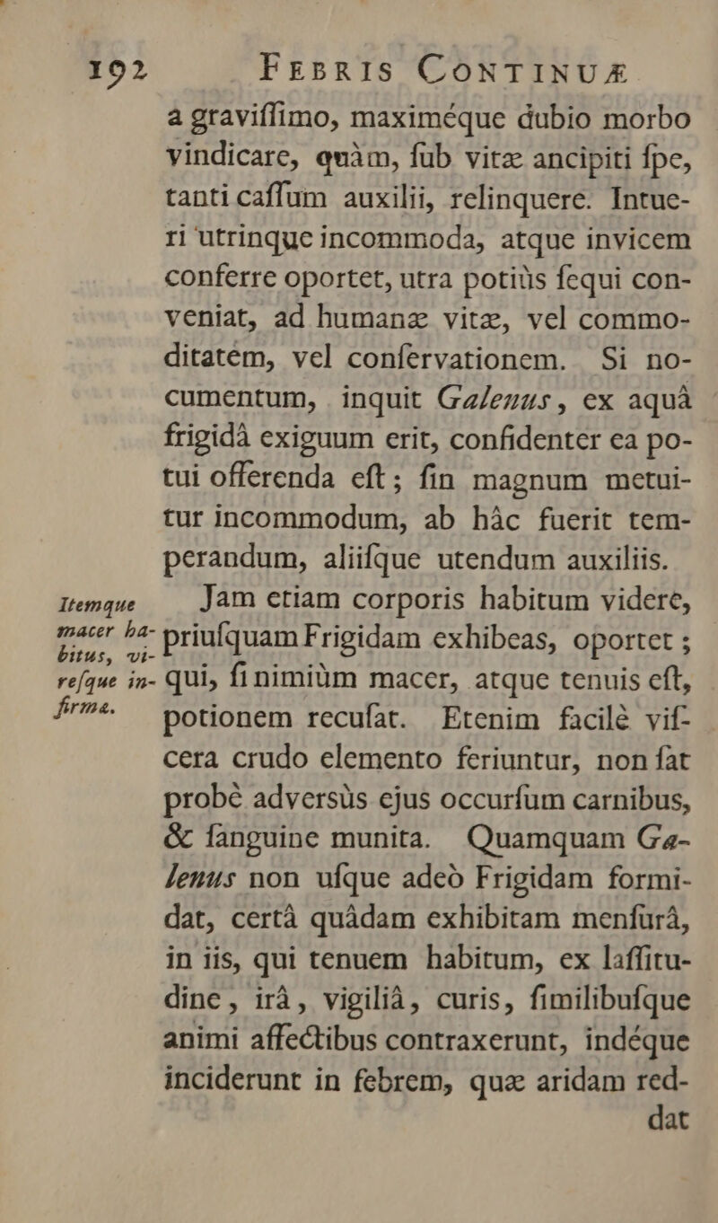 a graviffimo, maximéque dubio morbo vindicare, quàm, füb vitz ancipiti fpc, tanti caffum auxilii, relinquere. Intue- ri utrinque incommoda, atque invicem conferre oportet, utra potius fequi con- veniat, ad humanz vitz, vel commo- ditatem, vel confervationem. Si no- cumentum, inquit Gz/ezzs, ex aquà frigidà exiguum erit, confidenter ea po- tui offerenda eft; fin magnum metui- tur incommodum, ab hàc fuerit tem- perandum, aliifque utendum auxiliis. Itemque Jam etiam corporis habitum videre, M ee priufquam Frigidam exhibeas, oportet ; refque i5. qui, finimiüm macer, atque tenuis cft, Í'* — potionem recufat. Etenim facilé vif- cera crudo elemento feriuntur, non fat probé adversüs ejus occurfum carnibus, & fanguine munita. Quamquam Ga- Jeunus non ufque adeó Frigidam formi- dat, certà quàdam exhibitam menfurá, in iis, qui tenuem habitum, ex laffitu- dine, irà, vigilià, curis, fimilibufque animi affectibus contraxerunt, indéque inciderunt in febrem, quz aridam red- dat