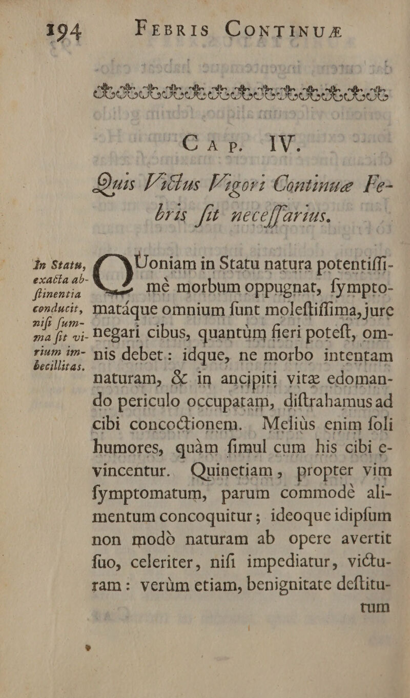Gscsdesdededsaedtobdbdsdhoh C Ap. IV. Duis Vitlus F2eori Continue Fe- bris fe neceffarius. | do Stats, (yim in Statu natura potentiffi- exatta ab- m fünentia Wwe Tn€ morbum oppugnat, fympto- conducit, matáque omnium funt molefliffima, jure di fic negari cibus, quantüm fieri poteft, om- Ande debet: idque, ne morbo intentam naturam, & in ancipiti vitz edoman- do periculo occupatam, diftrahamus ad cibi concodtionem. . Mcliüs enim foli humores, quàm fimul cum his cibi e- vincentur. Quinetiam, propter vim fymptomatum, parum commodé ali- mentum concoquitur ;. ideoque idipfum non modó naturam ab opere avertit fuo, celeriter, nifi impediatur, victu- ram: verüm etiam, benignitate deftitu- rum