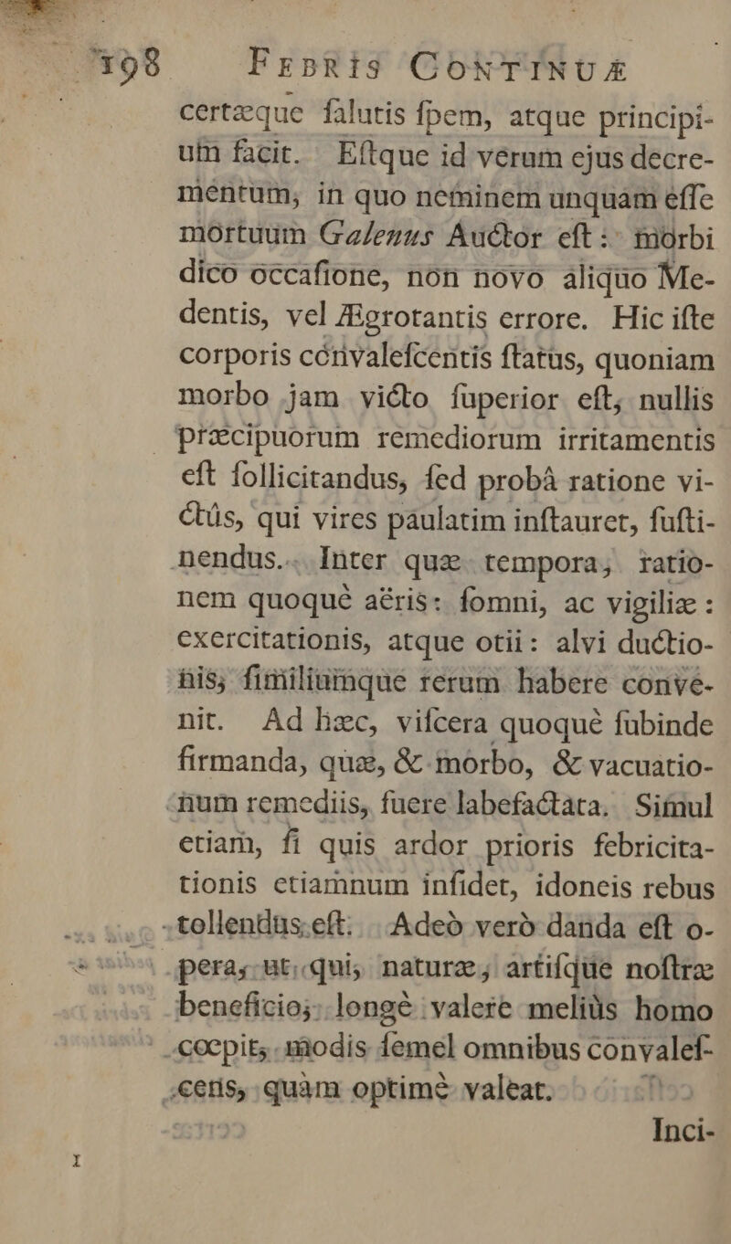 certzque falutis Ípem, atque principi- uf facit. Eítque id verum ejus decre- mentum, in quo neminem unquam effe mortuum Ga/ezus Auctor eft :- morbi dico occafione, non novo aliquo Me- dentis, vel ZBgrotantis errore. Hic ifte corporis cétivalefcentis ftatus, quoniam morbo jam victo fuperior eft, nullis eft follicitandus, fed probáà ratione vi- Ctüs, qui vires páulatim inftauret, fufti- nem quoqué aris: fomni, ac vigiliae : exercitationis, atque otii: alvi ductio- - his; fimiliuimque rerum habere conve- nit Ad hzc, vifcera quoqué fubinde firmanda, que, & morbo, & vacuatio- etiam, fi quis ardor prioris febricita- tionis etiamnum infidet, idoneis rebus pera. at;.qui, natura; artifjüe noftrae Inci-