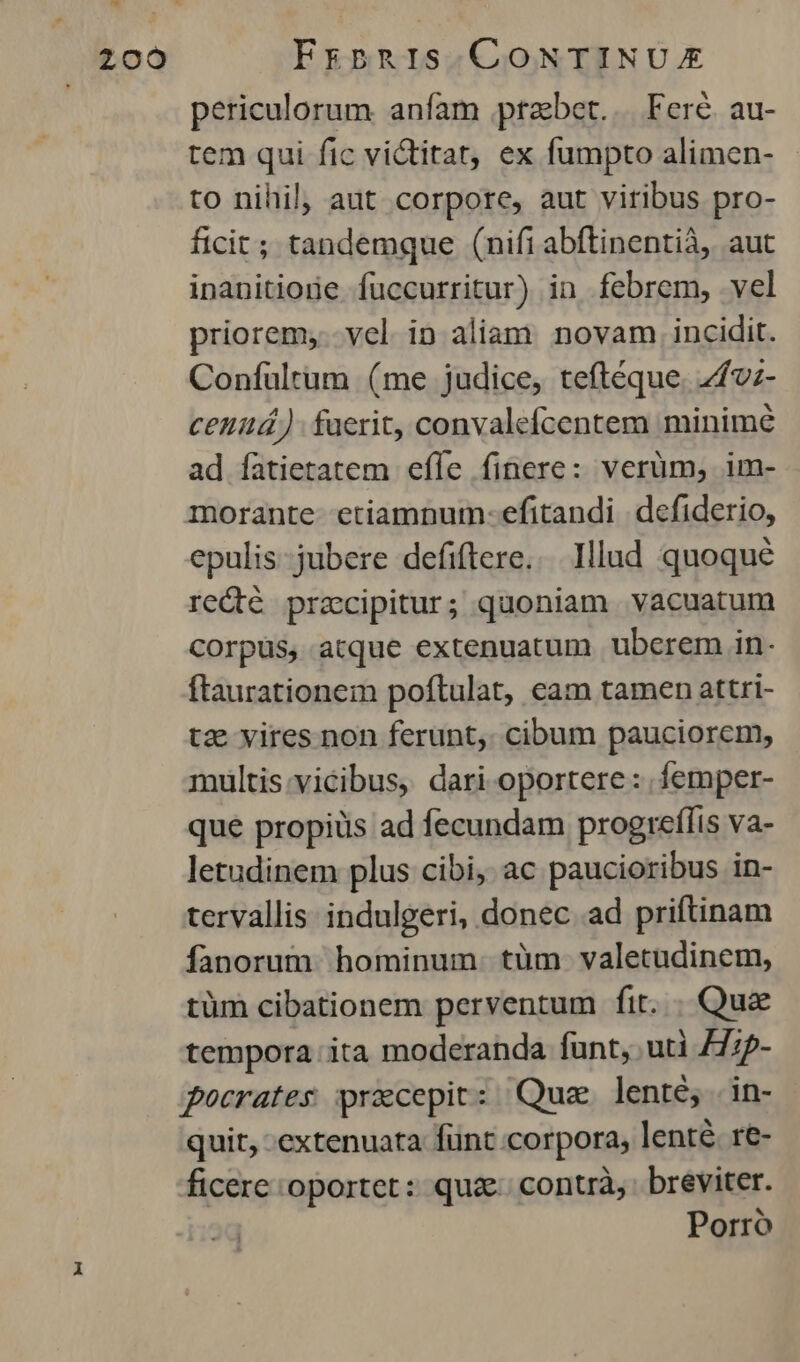 periculorum anfam prabet.. Feré au- tem qui fic victitat, ex fumpto alimen- to nihil, aut corpore, aut viribus pro- ficit; tandemque (nifi abftinentià, aut inanitioie fuüccurritur) in febrem, vel priorem, vel in aliam novam incidit. Confuültum (me judice, teftéque. 7fvz- ceniá)- fuerit, convalefcentem minimé ad fatietatem efle finere: verüm, im- morante etiamnum: efitandi defiderio, epulis- jubere defiftere... Illad quoque rc&dté pracipitur; quoniam vacuatum Corpus, atque extenuatum uberem in- ftaurationem poftulat, eam tamen attri- tz vires non ferunt,. cibum pauciorem, multis:vicibus, dari oportere: femper- que propiüs ad fecundam progreflis va- letudinem plus cibi, ac paucioribus in- tervallis indulgeri, donec ad priftinam fanorum. hominum. tüm. valetudinem, tüm cibationem perventum fit. . Qua tempora. ita moderanda funt, uti /77p- pocrates praecepit: Qua lenté, in- quit, extenuata fünt corpora, lenté. re- ficere oportet: quz. contrà,: breviter. Porro