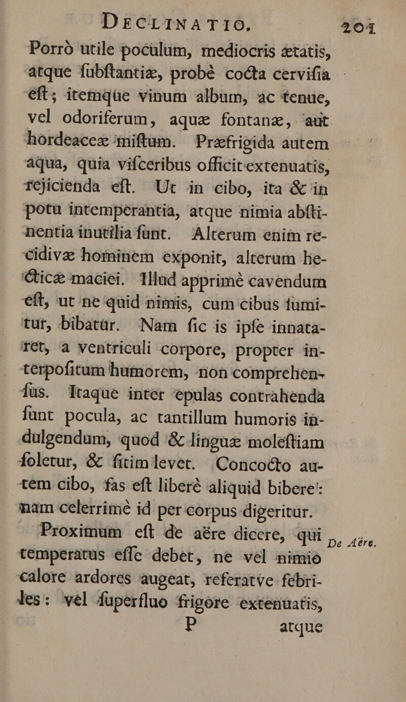DEcrrINA T 10. 204 Porró utile poculum, mediocris setatis, atque fuübftantiz, probé cocta cervifia eft; itemque vinum album, ac tenue, vel odoriferum, aquz fontana, aut hordeacez :miftum. Prafrigida autem aqua, quia vifceribus officit extenuatis, TCjicienda eft. Ut in cibo, ita & in potu intemperantia, atque nimia abfti- nentia inutilia fünt. Alterum enim re- cidivae hominem exponit, alterum lie- Cic& maciei. Tllud apprimé cavendum eft, ut ne quid nimis, cum cibus fümi- tur, bibatür. Nar fic is ipfe innata- Tet, a ventriculi corpore, propter in- terpofitum humorem, -non comprelien- fus. lraque inter epulas contrahenda funt pocula, ac tantillum humoris in- dulgendam, quod & linguz: moleftiam foletur, & íitimlevet. (Qoncocto au- tem cibo, fas eft liberé aliquid bibere: mam celerrimé id per corpus digeritur. Proximum eft de aére dicere, qui Gt temperatus effe debet, ne vel nimio calore ardores augeat, referatve febri- les: vel füperfluo frigore extenuatis, atque