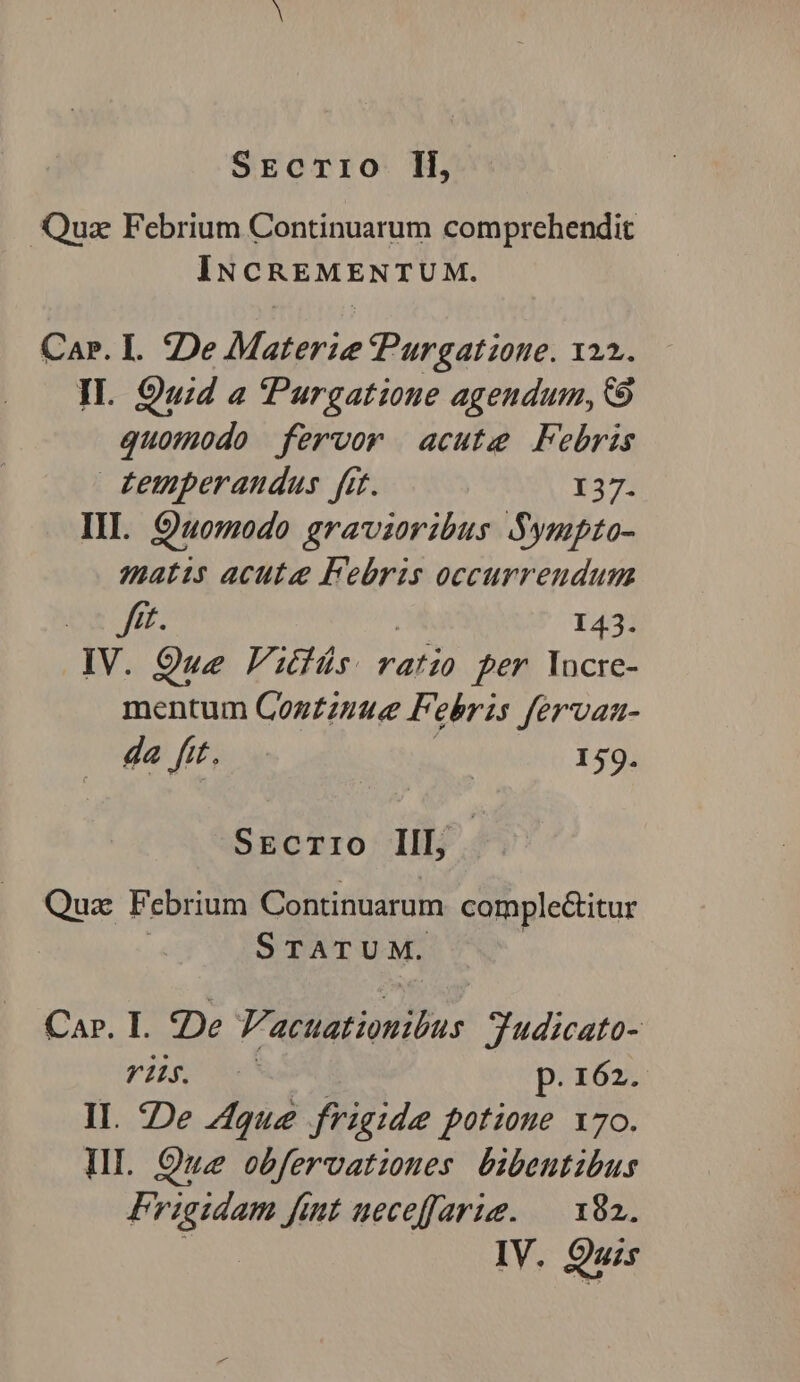 Quz Febrium Continuarum comprehendit INCREMENTUM. Car. I. De Materie PPurgatione. 122. IL. Quid a 'Purgatioue agendum, C9 quomodo fervor acute Febris £emperandus fit. 137. III. Quomodo gravioribus Sympto- matis acute Febris occurrendum De | 143. IV. 9ue Vitis. ratio per locre- mentum Cozzzunue Febris fervan- da fit. | 159. SECTIO IIL, Qua: Febrium Continuarum. comple&amp;itur | S TATUM. Car. I. De V'acuationibus. Tudicato- VHS 6 XR. p. 162. II. De Zque frigide potione 170. Ill. Ouz obfervatiomes bibentibus Frigidam fint neceffarie. — 182.