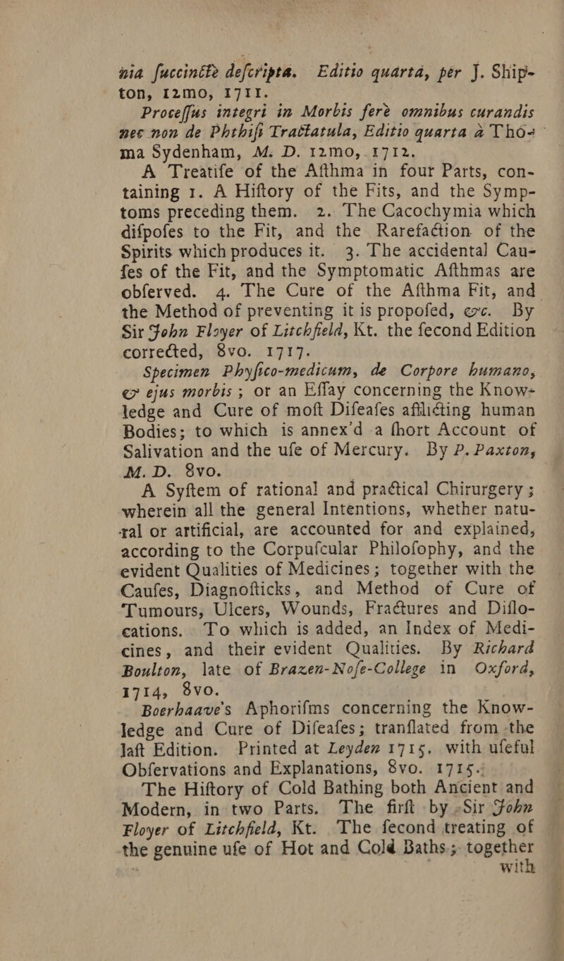 &amp;ia fuccintfz defcripta. | Editio quarta, per J. Ship- ton, I2mo, I7II. Prose[fus integri im Morbis fer&amp; omnibus curandis nec non de Phthifi Trattatula, Editio quarta A T hós ma Sydenham, M. D. 12mo, 1712. A Treatife of the Afthma in four Parts, con- taining 1. A Hiftory of the Fits, and the Symp- toms preceding them. | 2. The Cacochymia which difpofes to the Fit, and the Rarefaction of the Spirits which produces it. 3. The accidental Cau- fes of the Fit, and the Symptomatic Afthmas are obferved. 4. The Cure of the Aíthma Fit, and. the Method of preventing it is propofed, «zv. By Sit John Floyer of Litchfield, Kt. the fecond Edition corrected, 8vo. 1717. Specimen Pbyfico-medicum, de Corpore bumano, €» ejus morbis ; or an Effay concerning the Know- ledge and Cure of moft Difeafes afilicting human Bodies; to which is annex'd a (hort Account of Salivation and the ufe of Mercury. Dy P. Paxroz, M. D. 8vo. | A Syftem of rational and practical Chirurgery ; wherein all the general Intentions, whether natu- ral or artificial, are accounted for and explained, according to the Corpufcular Philofophy, and the evident Qualities of Medicines; together with the Caufes, Diagnofticks, and Method of Cure of 'Tumours, Ulcers, Wounds, Fractures and Diflo- cations. To which is added, an Index of Medi- cines, and their evident Qualides. By Richard Boulton, late of Brazen-No[e-College in Oxfora, 1714, 9vo. Boerbaaves Aphorifms concerning the Know- ledge and Cure of Difeafes; tranflated from .the Jat Edition. Printed at Leydez 1715. with ufeful Obfervations and Explanations, 8vo. 1715. The Hiftory of Cold Bathing both Ancient and Modern, in two Parts. The firft by Sir Job» Floyer of Litchfield, Kt. 'The fecond treating of the genuine ufe of Hot and Colé Baths.;. together : MT with