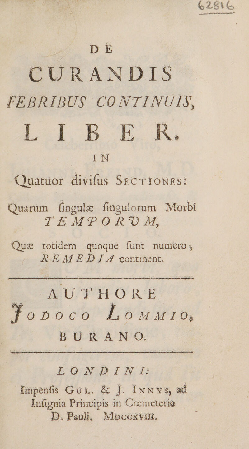 62816 usiaiatons? MEETS Re SE cpa i D E CURANDIS FEBRIBU$ CONTINUIS, L d, bh Lola HM Quatuor divifus Scr 10NEs: Quarum fingulz fingulorum Morbi TEMTPOR'U M, Qus totidem quoque funt numero; REM EDI continent. EOODU' TH ORE Jo»oco Lonunuro, BURANO. LONDINI: — Impenfs Gui. &amp; J. IxN vs, ad Infignia Principis in Coemeterio — D. Paul. Mnocexviut.