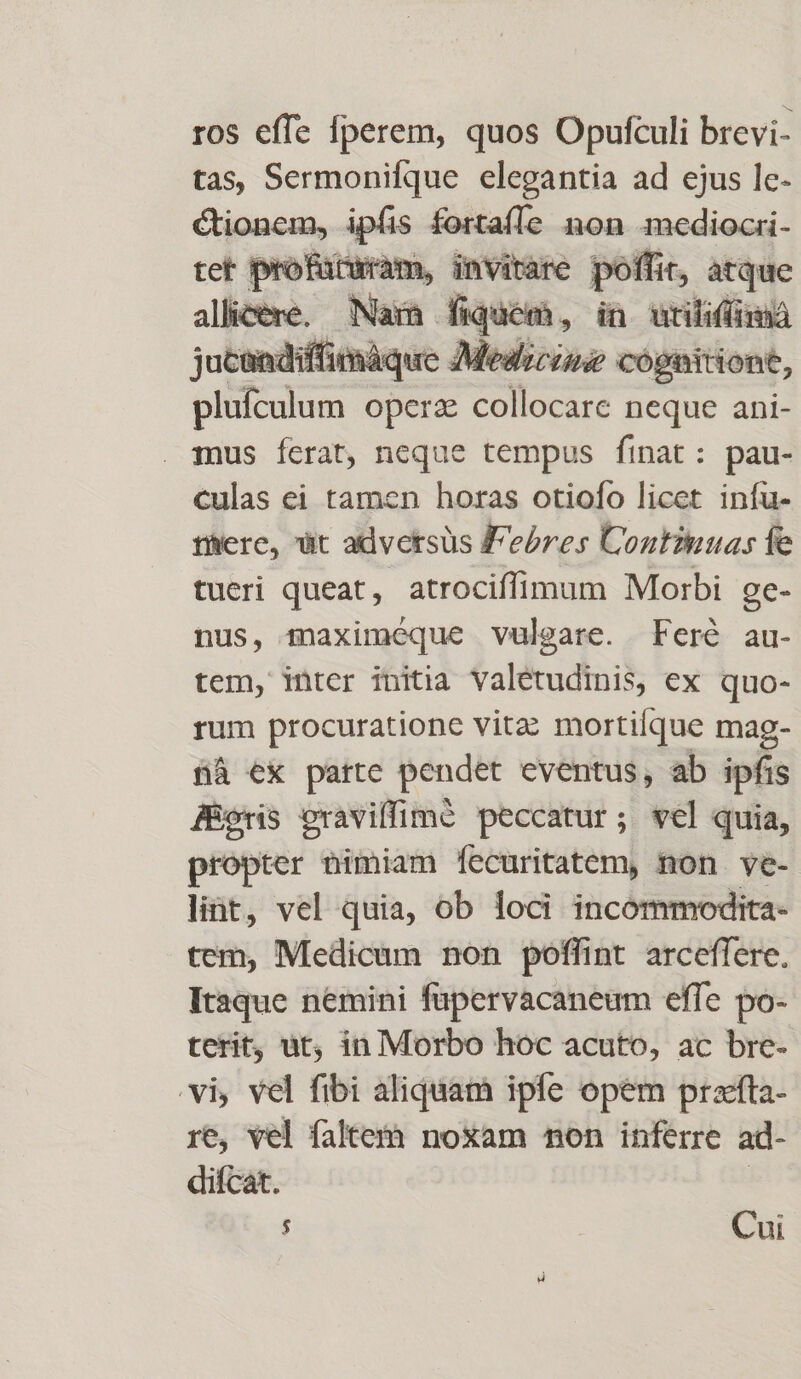 ros effe fperem, quos Opufculi brevi- tas, Sermonifque elegantia ad ejus le- tioncm, ipfis fortaíÍe non mediocri- tet profüturam, invirare poffit, atque allicere. Nara fiquem, in uriliffmáa jucandiffimáque Medicine cognitiont, plufculum operz collocare neque ani- Tus ferat, neque tempus finat: pau- culas ei tamen horas otiofo licet infu- there, ut adversus F'ebres ÜContiuuas fe tueri queat, atrociffimum Morbi ge- nus, maximeque vulgare. Feré au- tem, inter initia valetudinis, ex quo- rum procuratione vitz mortifque mag- fà ex parte pendet eventus, ab ipfis JÉoris cravilfimé peccatur; vel quia, propter nimiam fecuritatem, non ve- lint, vel quia, ob loci incommodita- tem, Medicum non poffint arceffere. Itaque nemini füpervacaneum effe po- terit, ut, in Morbo hoc acuto, ac bre- vi, vel fibi aliquam ipfe opem praefta- re, vel faltetáà noxam non inferre ad- diícat. 2 Cui