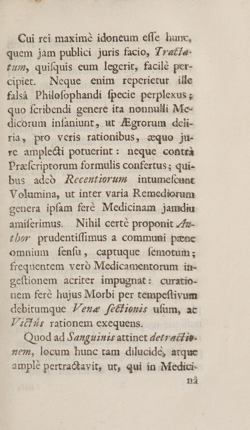 Cui rei maximé idoneum effe hunc, quem jàm publici juris facio, Zra£7a- £u; quifquis eum legerit, facilé per- cipiet. Neque enim reperietur ille falsà Philofophandi fpecie perplexus ; quo fcribendi genere ita nonnulli Me- dicorum infaniunt, ut /Egrorum dcli- ria, pro veris rationibus, sequo jiu- re ampledi potuerint: neque contrà Pracfcriprorum formulis confertus; qui- bus adeo Aecentirums intumeícant Volumina, ut inter varia Remediorum genera ipfam feré Medicinam jamdiu amiíerimus. Nihil certe proponit 7/z- £bor prudentiffimus a communi pzne omnium íÍenfu, captuque Íemotum; frequentem veró Medicamentorum in- geftionem acriter impugnat: curatio- nem feré hujus Morbi per tempeftivum debitumque ene feéfionis uiam, ac Vifüs rationem exequens. . Quod ad Sanguznis attinet detraiiib- sem, locam hunc tam dilucide, atque amplé pertra&amp;tayit, ut, qui in :Medici- ná