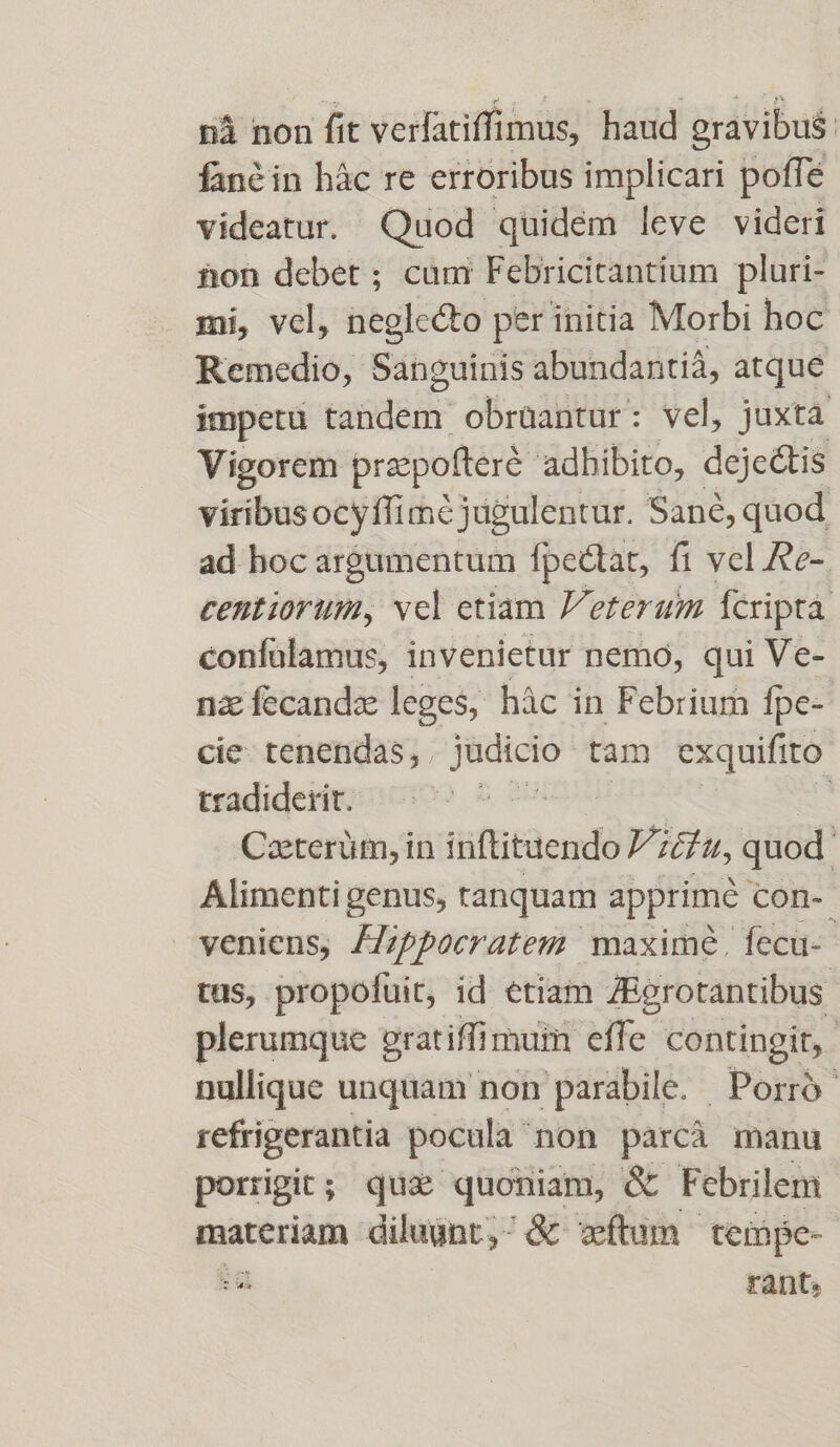 nà non fit verfatiffimus, haud gravibus. fané in hác re erroribus implicari poffe videatur. Quod quidem leve videri hon debet ; cum Febricitantium pluri- mi, vel, neglecto per initia Morbi hoc Remedio, Sanguinis abundantià, atque impetü tardénr obrüantur: vel, juxta Vigorem prexpofteré adhibito, dejectis viribusocyffimé jugulentur. Sané, quod ad hoc argumentum fpectat, fi vel Re- centiorimi, vcl etiam P'eterum Ícripta confülamus, invenietur nemo, qui Ve- na Kisindie leges, hác in Febrium fpe- cie. tenendas, . Jüdició tam exquifi to tradiderit. | | Caterüm, in tüftitüendó E. ihn, quod Alimenti genus, ranquam apprime con-- veniens, JZippocratem maxime. fecu-- tus, propofüit, id etiam ZBerotantibus plerumque gratiffi muin effe contingit, nullique unquam non parabile. Porró- refrigerantia pocula non parcà manu porrigit; que quoniam, &amp; Febrilem materiam diluunt, ^ &amp; wíftum tempe- : rant,