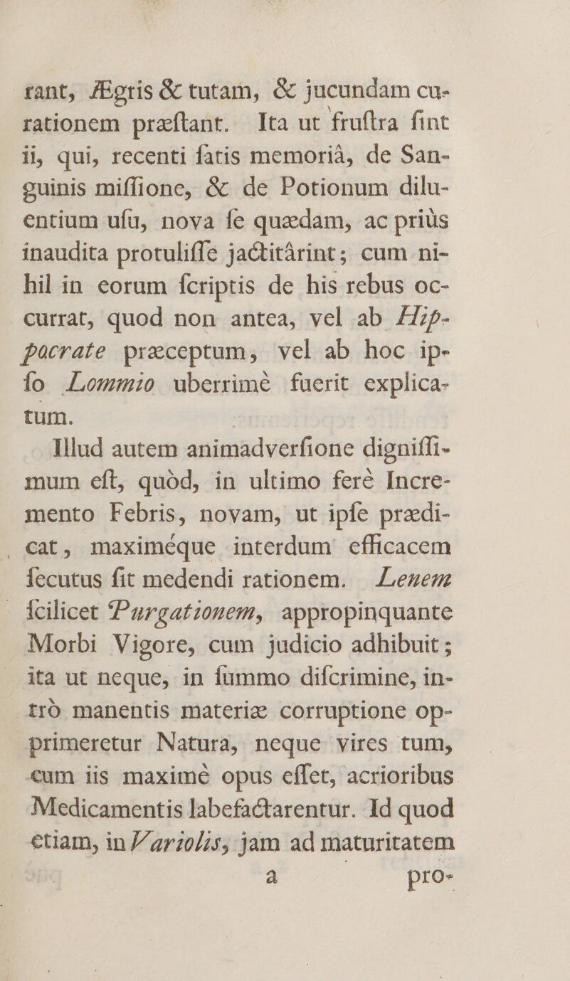 rant, /Egris &amp; tutam, &amp; jucundam cu- rationem praftant. Ita ut fruftra fint ii qui, recenti fatis memorià, de San- guinis miffione, &amp; de Potionum dilu- entium ufu, nova fe quadam, ac prius inaudita protuliffe jactitàrint; cum ni- hil in eorum fcriptis de his rebus oc- currat, quod non antea, vel ab Z7zp- pacrate preceptum, vel ab hoc ip- io Lomo uberrimé fuerit explica- tum. Illud autem animadverfione dignifli- mum eft, quód, in ultimo fere Incre- mento Febris, novam, ut ipfe pradi- , Cat, maximéque interdum efficacem lecutus fit medendi rationem. — Liezen icilicet 4Purgatzouem, appropinquante Morbi Vigore, cum judicio adhibuit ; ita ut neque, in fummo difcrimine, in- iro manentis materig corruptione op- primeretur Natura, neque vires tum, €um iis maxime opus effet, acrioribus Medicamentis labefactarentur. Id quod etiam, in 2770/5, jam ad maturitatem à pro-