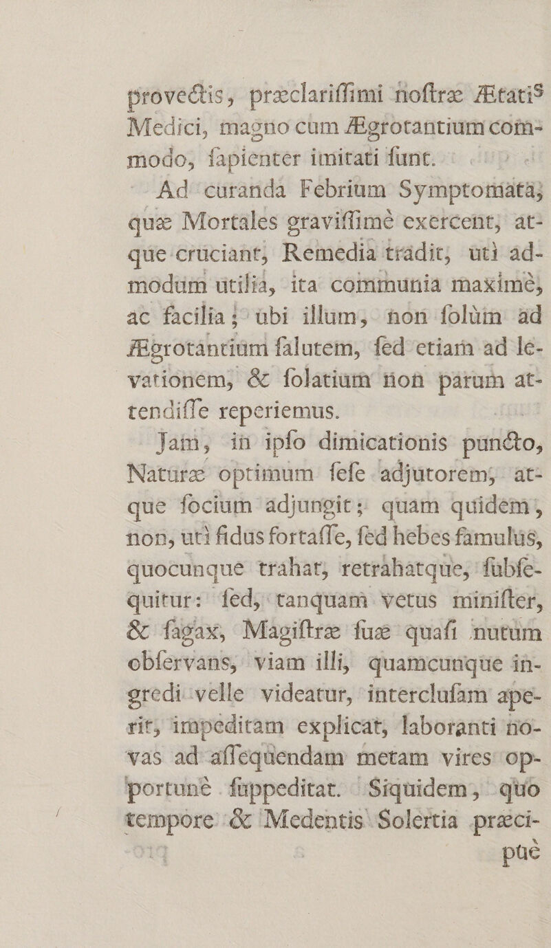 provedtis, praclariffimi noftrz zEtati Medici, magno cum ZBgrotantium com- modo, apienter imitati funt. Ad curanda Febrium Symptoniatà; quz Mortales graviffimé exercent; at- que crüciant, Remedia trádit; uti ad- modum utilia, ita communia maxime; ac facilia j^ übi illum, non folüm ad füprotantiümi falutem, fed etiarn ad le- vationem, &amp; folatium don párum at- tendiffe reperiemus. | Jam, in ipfo dimicationis jaliho; Natürc optimum fefe adjutorem; at- que focium adjungit; quam quidem, non, uti fidus fortaffe, fed hebes famulus, quocunque trahat, retrahatque, fübfe- quitur: fed, tanquam vetus minifter, &amp; fàgax, Magiftre fus quafi nutum obíervans, viam illi; quamcunque in- gredi velle videatur, interclufam ape- rit, impeditam explicat; laboranti no- vas ad affequendam metam vires op- portuné .füppeditat. Siquidem, quo pm &amp; Medentis' Solertia preci- püé